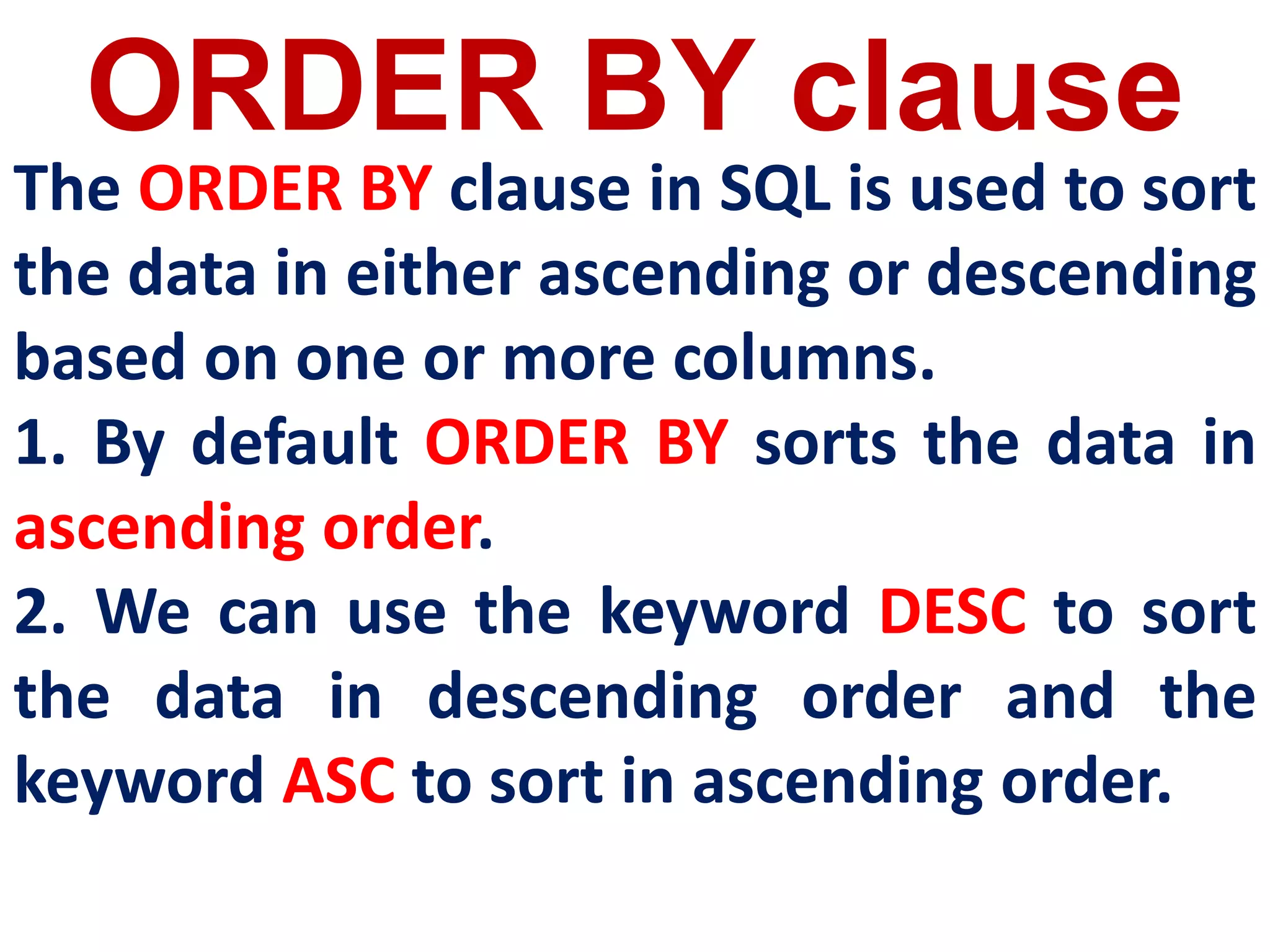 ORDER BY clause
The ORDER BY clause in SQL is used to sort
the data in either ascending or descending
based on one or more columns.
1. By default ORDER BY sorts the data in
ascending order.
2. We can use the keyword DESC to sort
the data in descending order and the
keyword ASC to sort in ascending order.
 