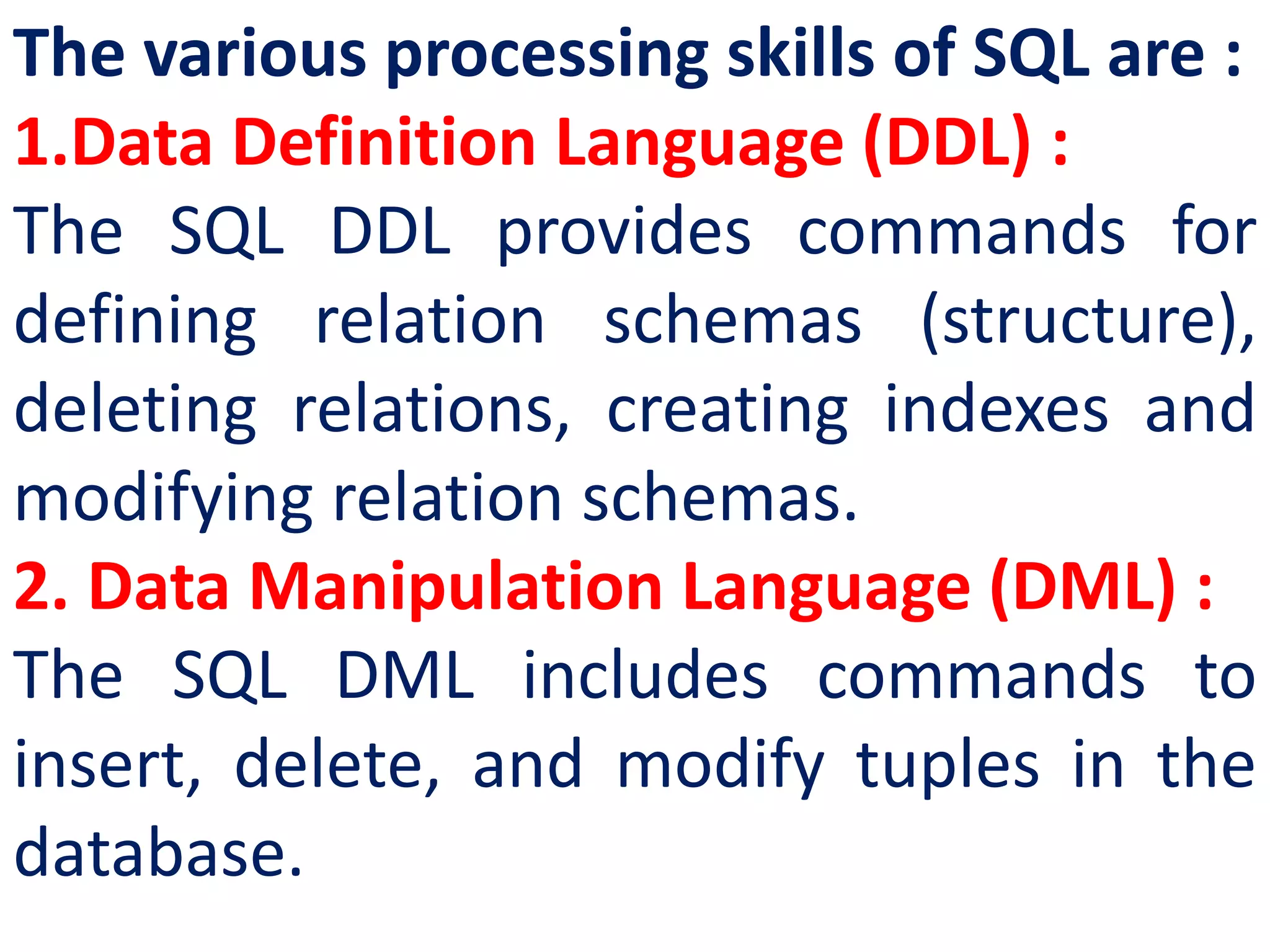 The various processing skills of SQL are :
1.Data Definition Language (DDL) :
The SQL DDL provides commands for
defining relation schemas (structure),
deleting relations, creating indexes and
modifying relation schemas.
2. Data Manipulation Language (DML) :
The SQL DML includes commands to
insert, delete, and modify tuples in the
database.
 