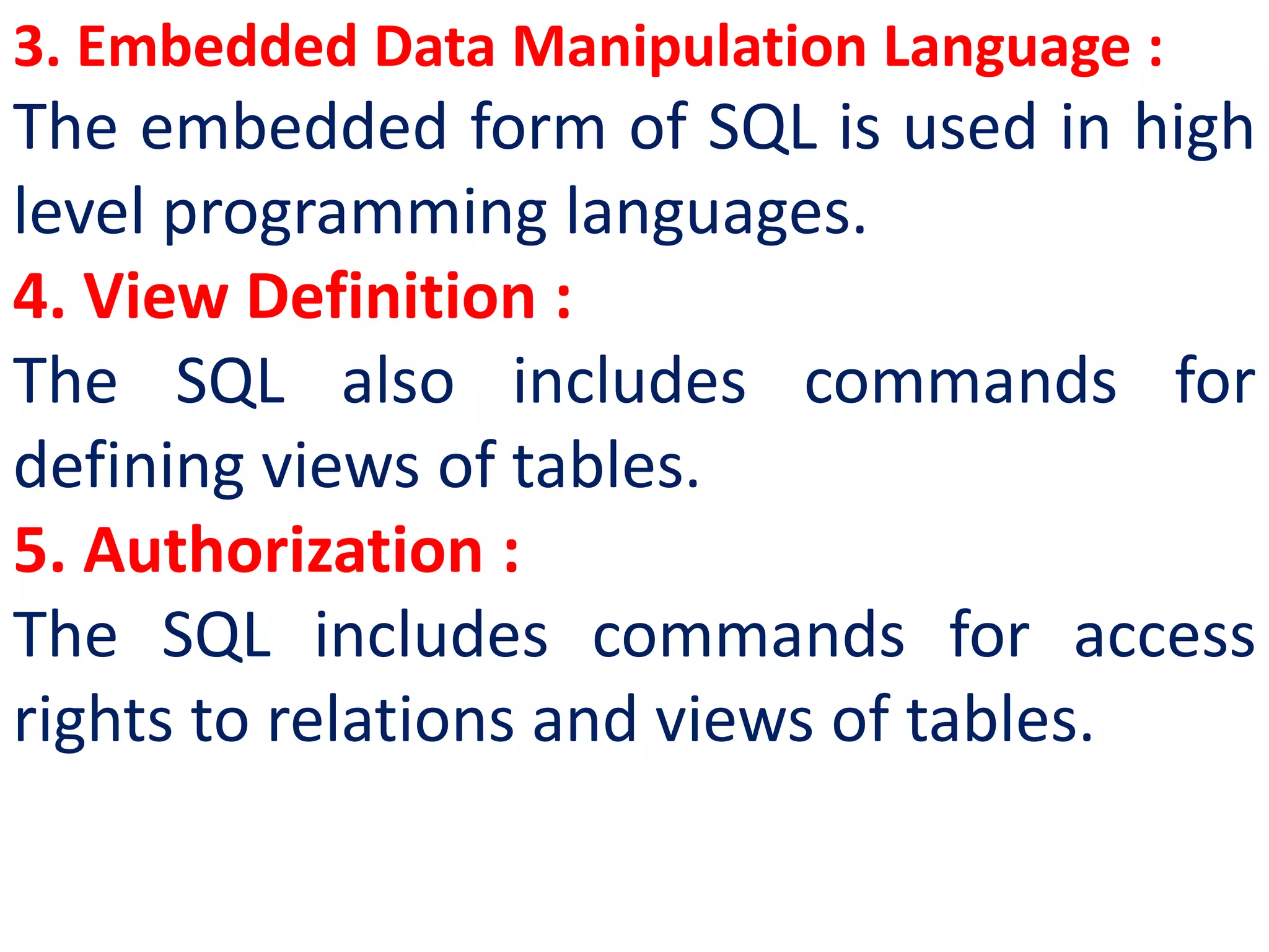 3. Embedded Data Manipulation Language :
The embedded form of SQL is used in high
level programming languages.
4. View Definition :
The SQL also includes commands for
defining views of tables.
5. Authorization :
The SQL includes commands for access
rights to relations and views of tables.
 