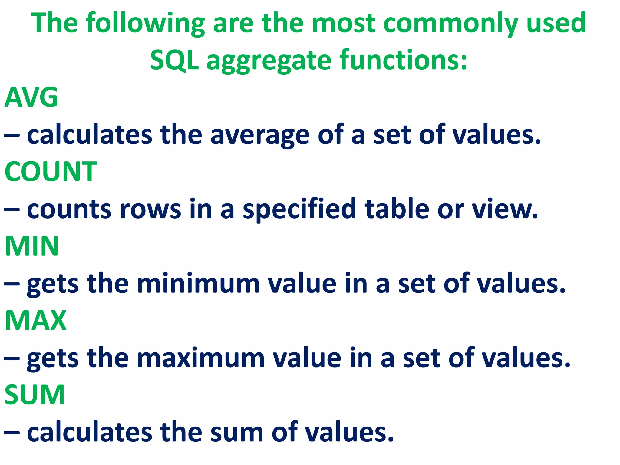 The following are the most commonly used
SQL aggregate functions:
AVG
– calculates the average of a set of values.
COUNT
– counts rows in a specified table or view.
MIN
– gets the minimum value in a set of values.
MAX
– gets the maximum value in a set of values.
SUM
– calculates the sum of values.
 