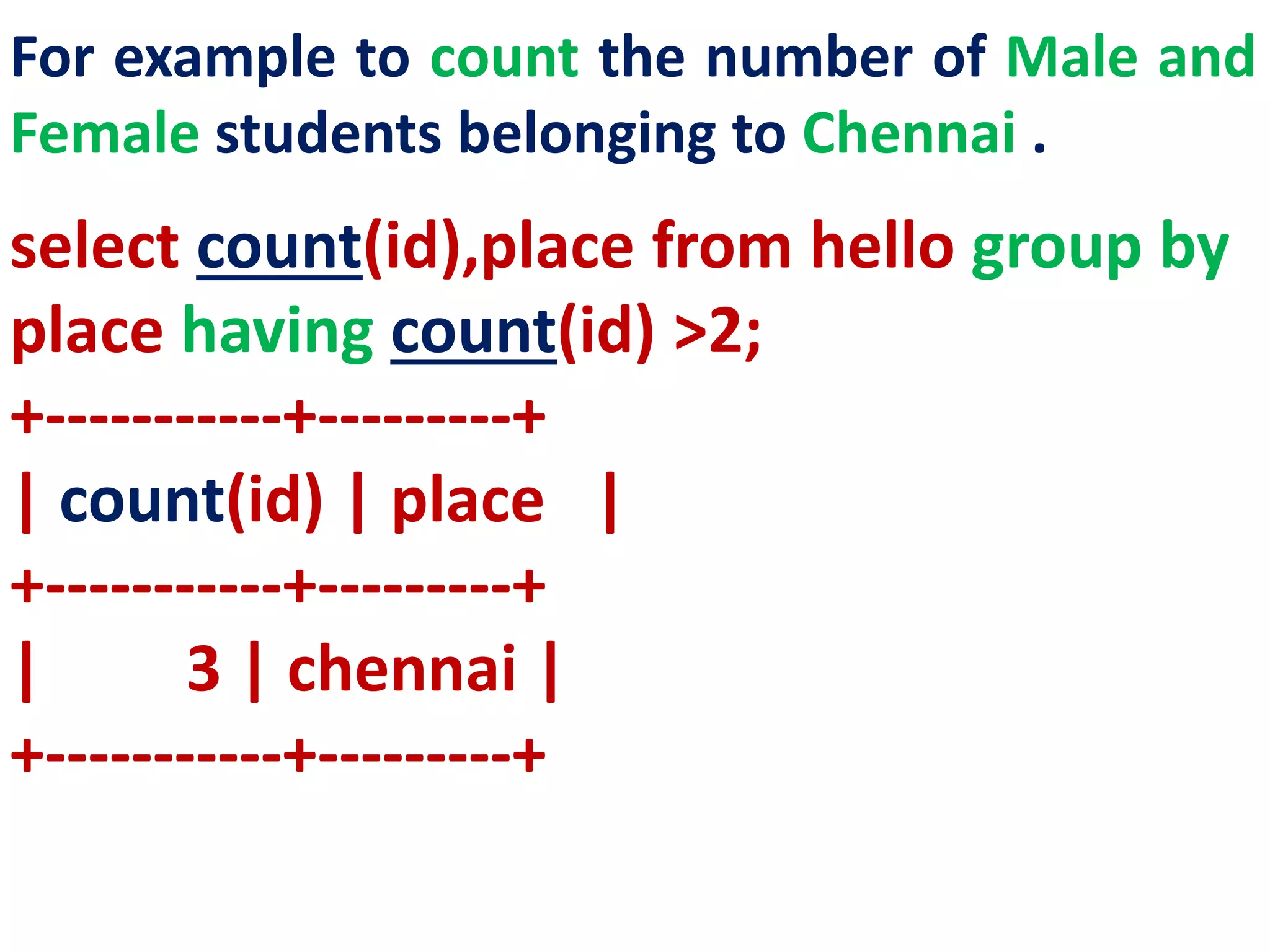 For example to count the number of Male and
Female students belonging to Chennai .
select count(id),place from hello group by
place having count(id) >2;
+-----------+---------+
| count(id) | place |
+-----------+---------+
| 3 | chennai |
+-----------+---------+
 
