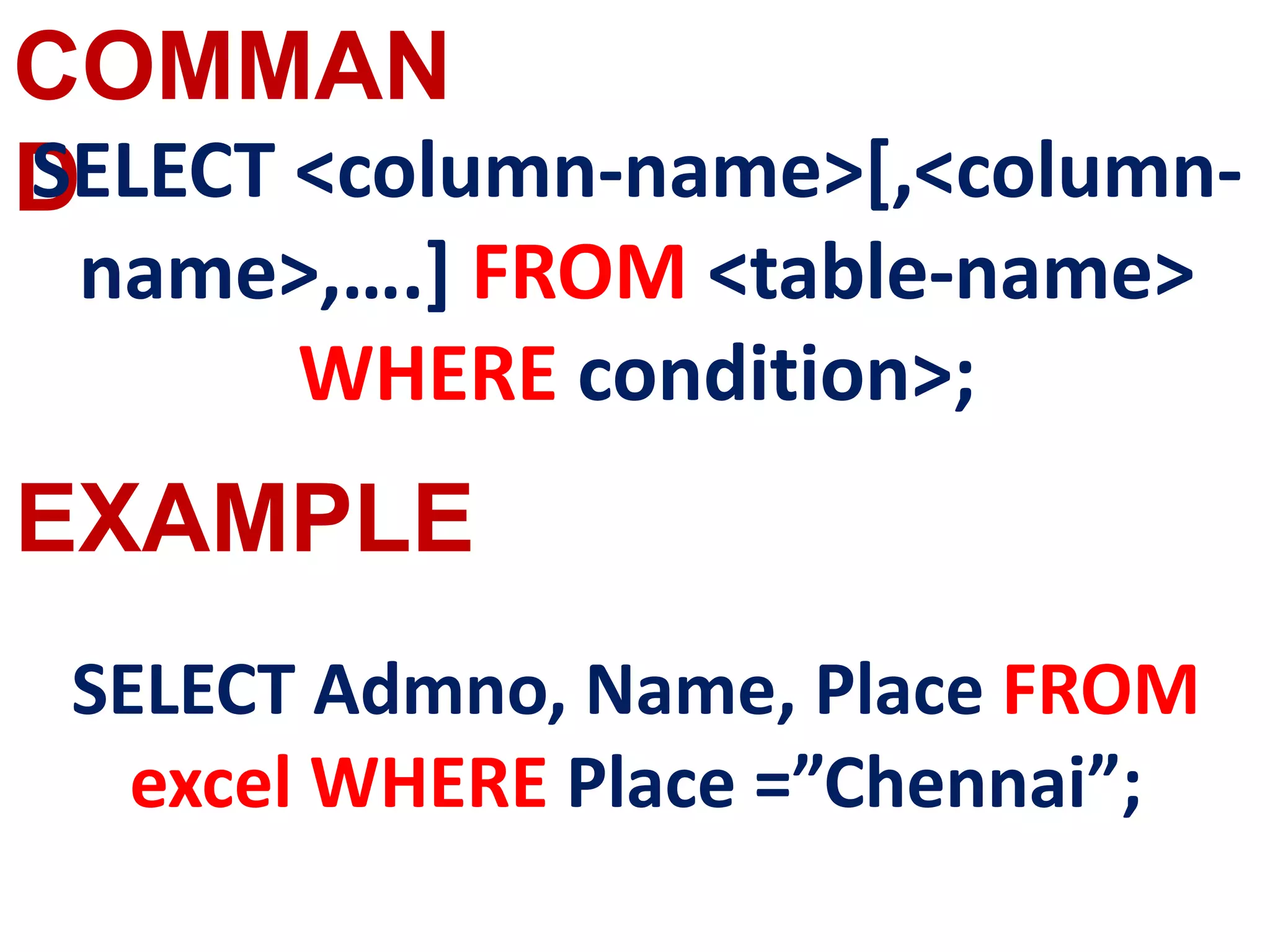 COMMAN
D
EXAMPLE
SELECT <column-name>[,<column-
name>,….] FROM <table-name>
WHERE condition>;
SELECT Admno, Name, Place FROM
excel WHERE Place =”Chennai”;
 