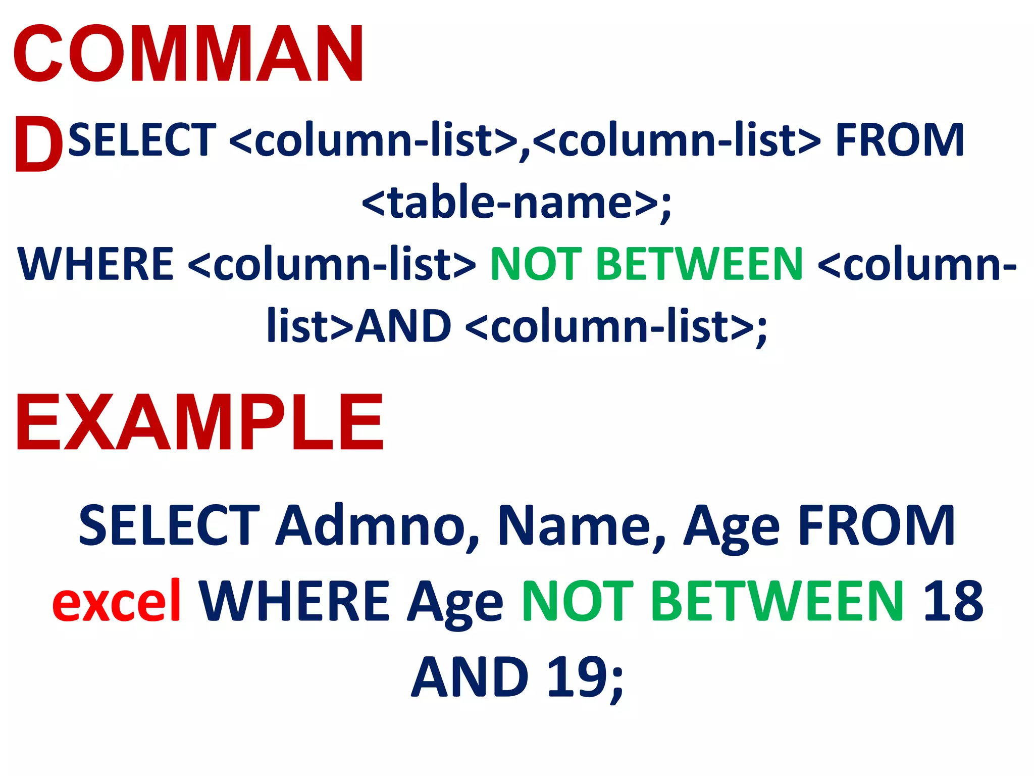 COMMAN
D
EXAMPLE
SELECT <column-list>,<column-list> FROM
<table-name>;
WHERE <column-list> NOT BETWEEN <column-
list>AND <column-list>;
SELECT Admno, Name, Age FROM
excel WHERE Age NOT BETWEEN 18
AND 19;
 