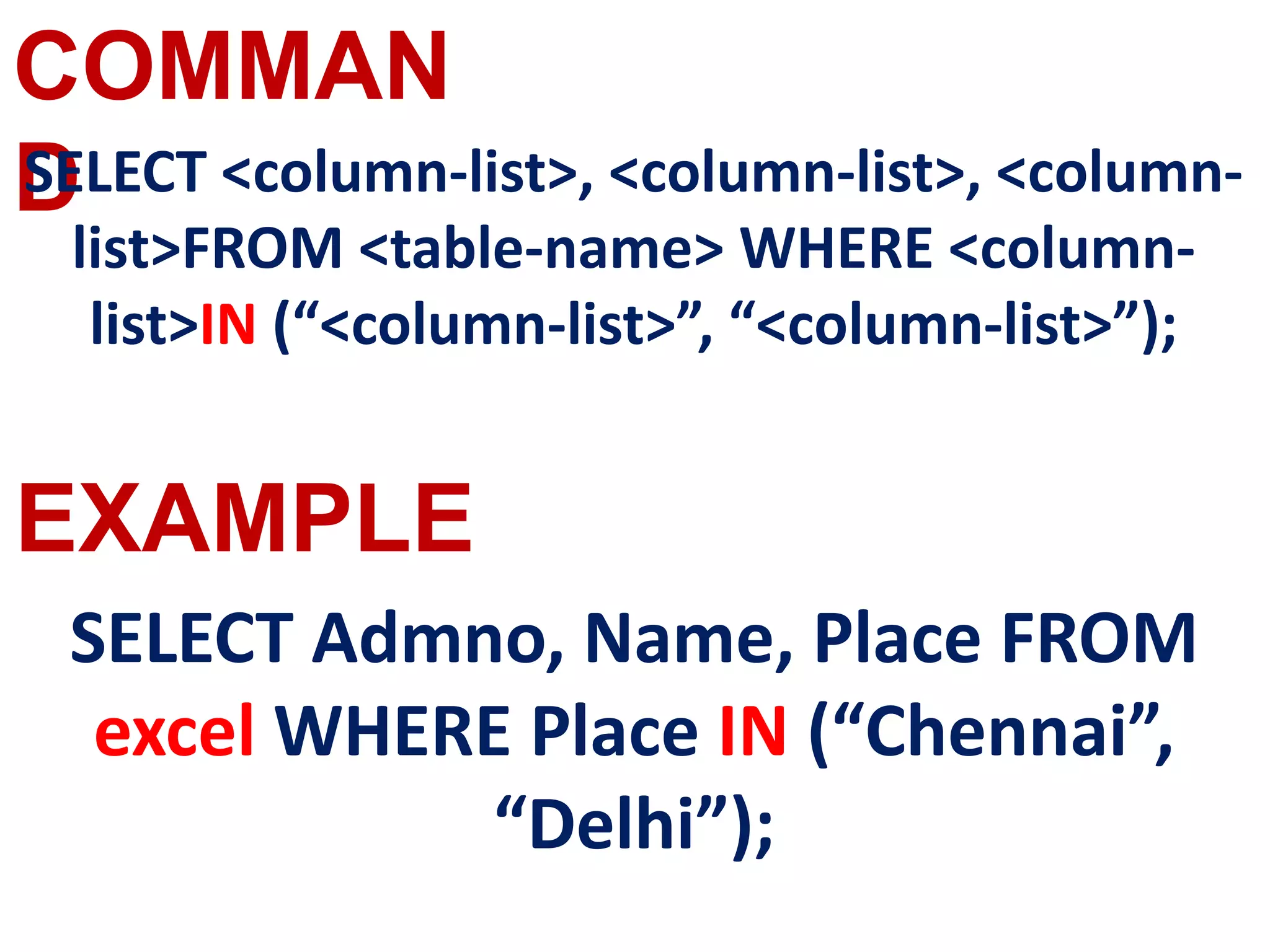 COMMAN
D
EXAMPLE
SELECT <column-list>, <column-list>, <column-
list>FROM <table-name> WHERE <column-
list>IN (“<column-list>”, “<column-list>”);
SELECT Admno, Name, Place FROM
excel WHERE Place IN (“Chennai”,
“Delhi”);
 