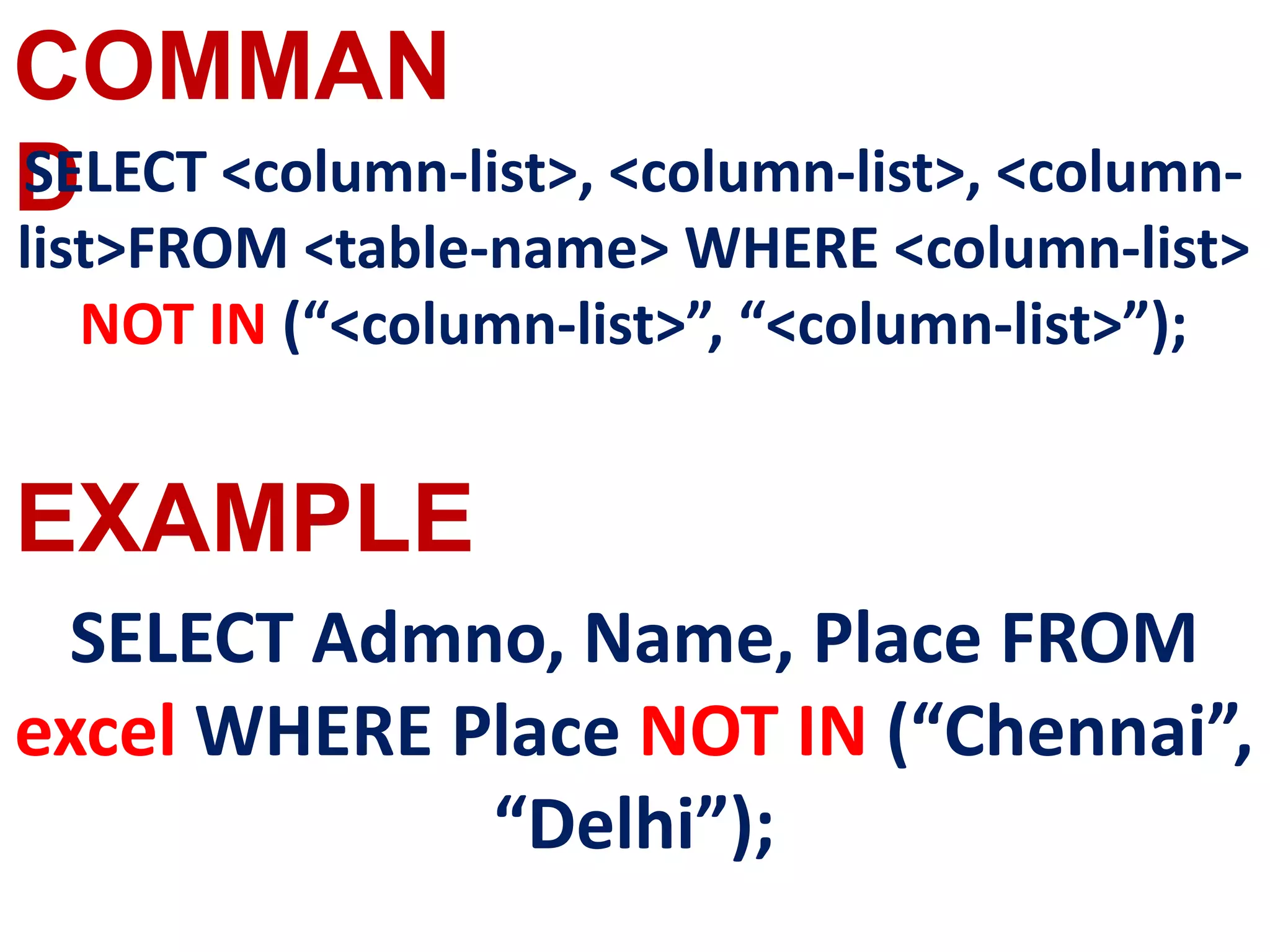 COMMAN
D
EXAMPLE
SELECT <column-list>, <column-list>, <column-
list>FROM <table-name> WHERE <column-list>
NOT IN (“<column-list>”, “<column-list>”);
SELECT Admno, Name, Place FROM
excel WHERE Place NOT IN (“Chennai”,
“Delhi”);
 