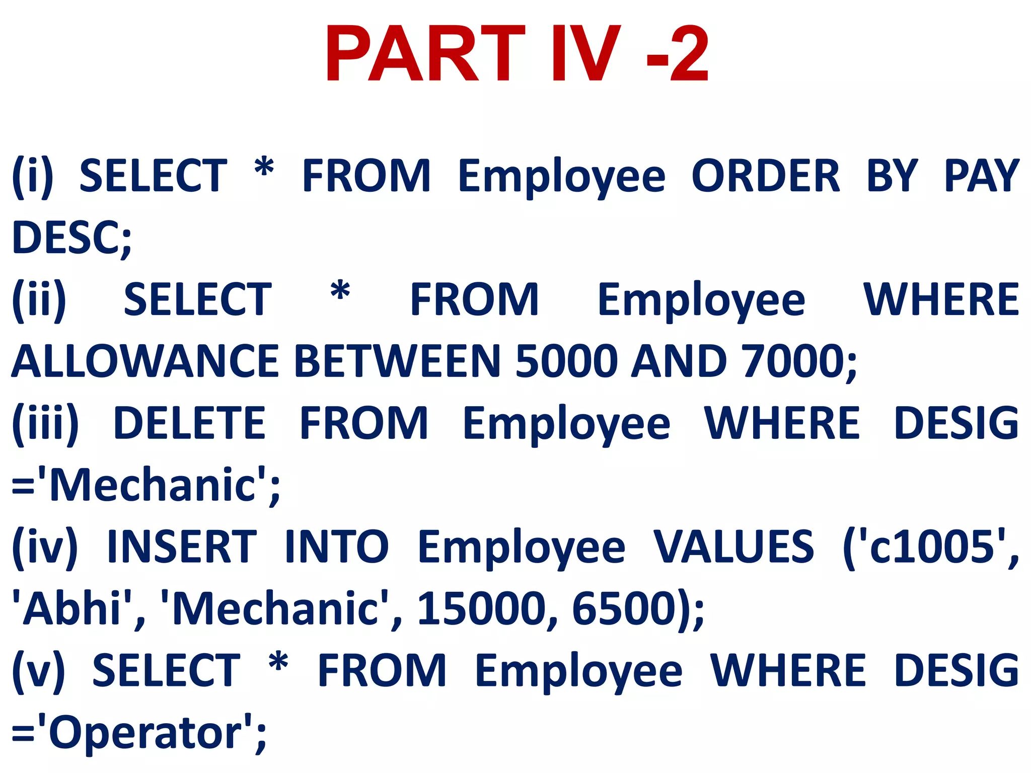 (i) SELECT * FROM Employee ORDER BY PAY
DESC;
(ii) SELECT * FROM Employee WHERE
ALLOWANCE BETWEEN 5000 AND 7000;
(iii) DELETE FROM Employee WHERE DESIG
='Mechanic';
(iv) INSERT INTO Employee VALUES ('c1005',
'Abhi', 'Mechanic', 15000, 6500);
(v) SELECT * FROM Employee WHERE DESIG
='Operator';
PART IV -2
 