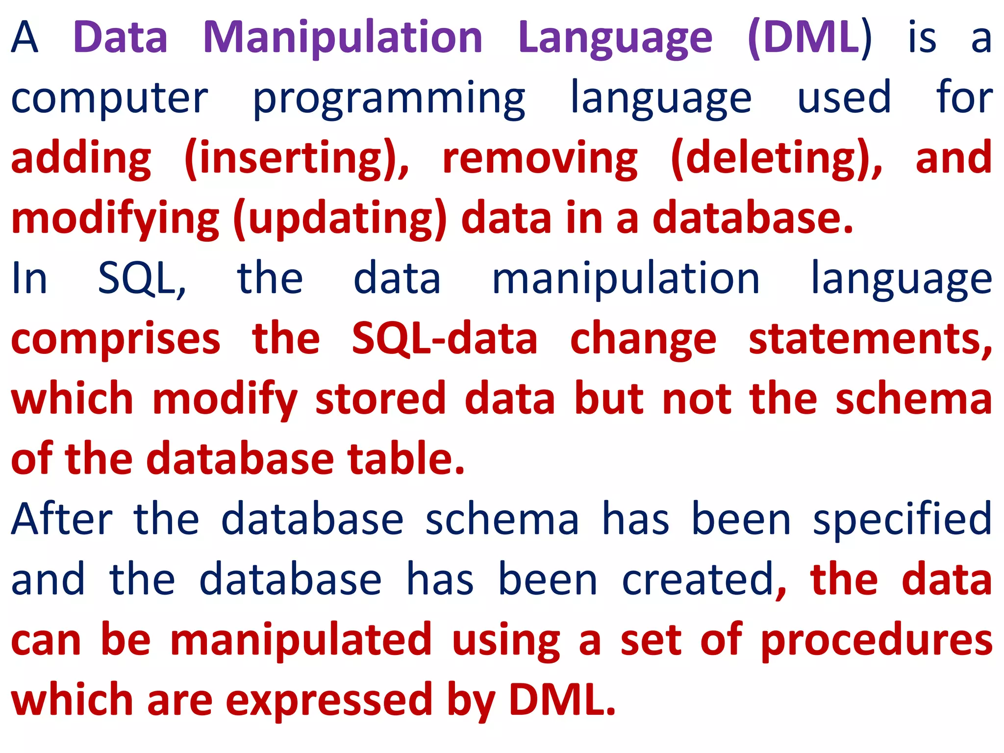 A Data Manipulation Language (DML) is a
computer programming language used for
adding (inserting), removing (deleting), and
modifying (updating) data in a database.
In SQL, the data manipulation language
comprises the SQL-data change statements,
which modify stored data but not the schema
of the database table.
After the database schema has been specified
and the database has been created, the data
can be manipulated using a set of procedures
which are expressed by DML.
 