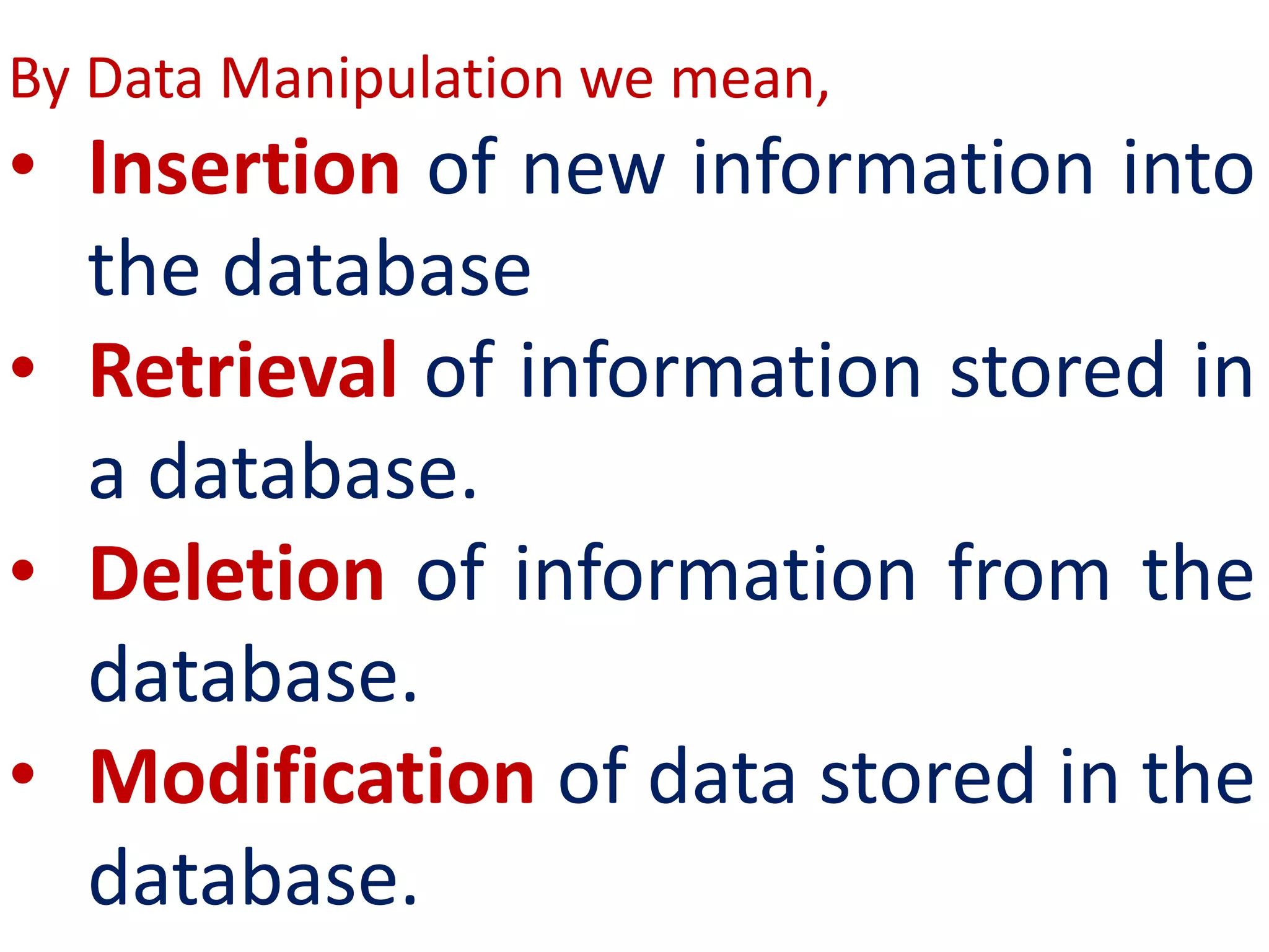 By Data Manipulation we mean,
• Insertion of new information into
the database
• Retrieval of information stored in
a database.
• Deletion of information from the
database.
• Modification of data stored in the
database.
 