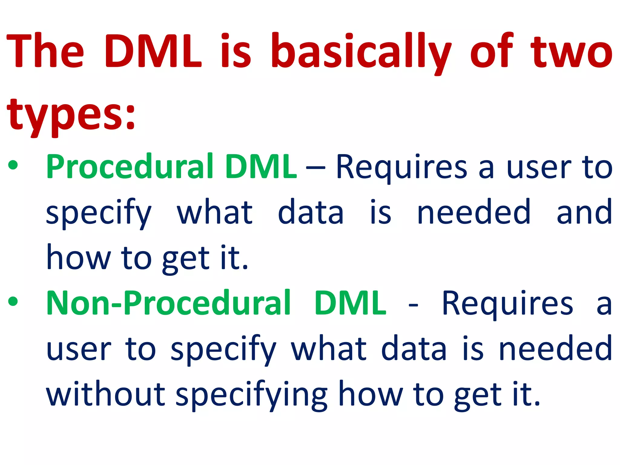 The DML is basically of two
types:
• Procedural DML – Requires a user to
specify what data is needed and
how to get it.
• Non-Procedural DML - Requires a
user to specify what data is needed
without specifying how to get it.
 