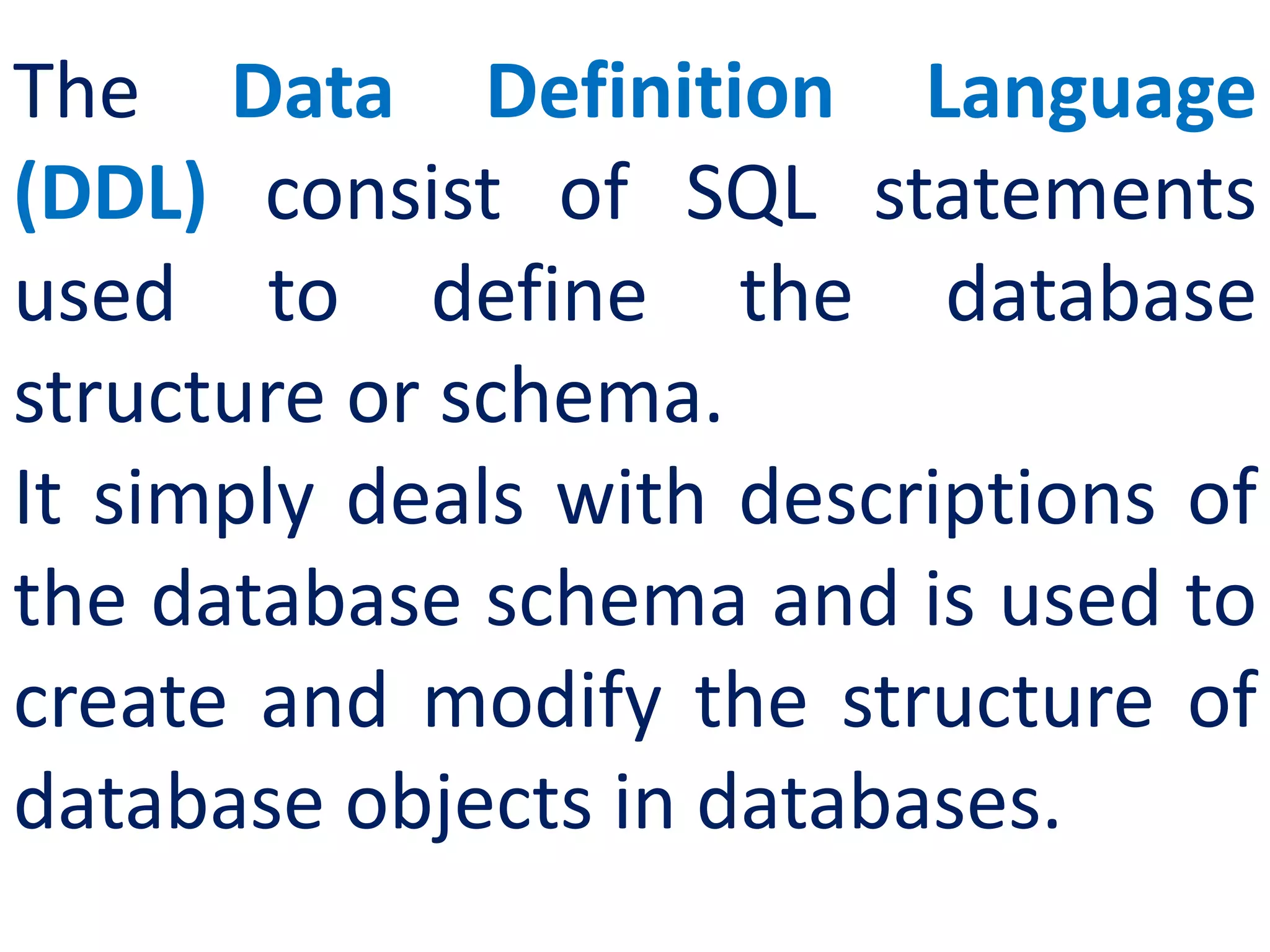 The Data Definition Language
(DDL) consist of SQL statements
used to define the database
structure or schema.
It simply deals with descriptions of
the database schema and is used to
create and modify the structure of
database objects in databases.
 
