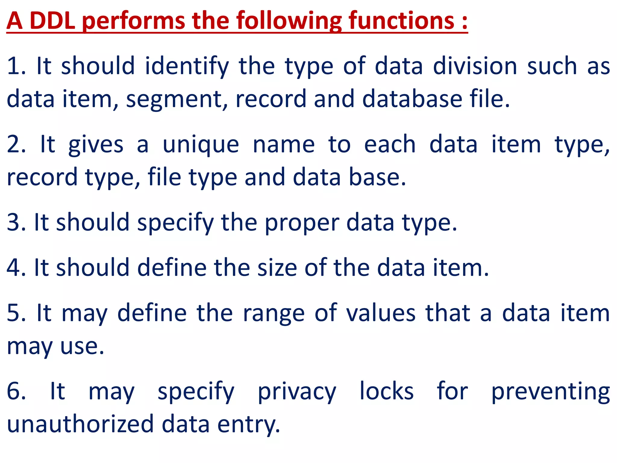 A DDL performs the following functions :
1. It should identify the type of data division such as
data item, segment, record and database file.
2. It gives a unique name to each data item type,
record type, file type and data base.
3. It should specify the proper data type.
4. It should define the size of the data item.
5. It may define the range of values that a data item
may use.
6. It may specify privacy locks for preventing
unauthorized data entry.
 