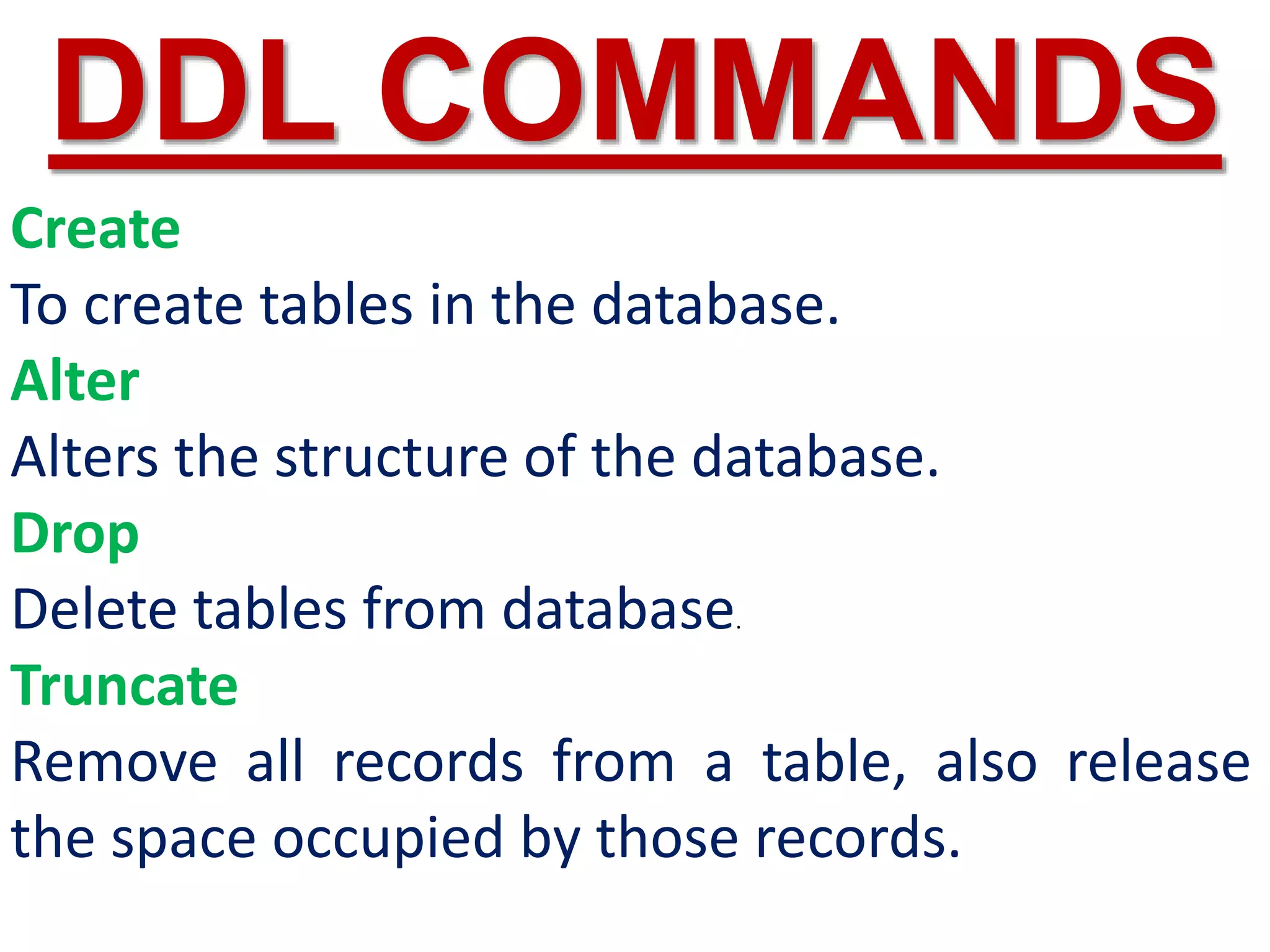 Create
To create tables in the database.
Alter
Alters the structure of the database.
Drop
Delete tables from database.
Truncate
Remove all records from a table, also release
the space occupied by those records.
DDL COMMANDS
 