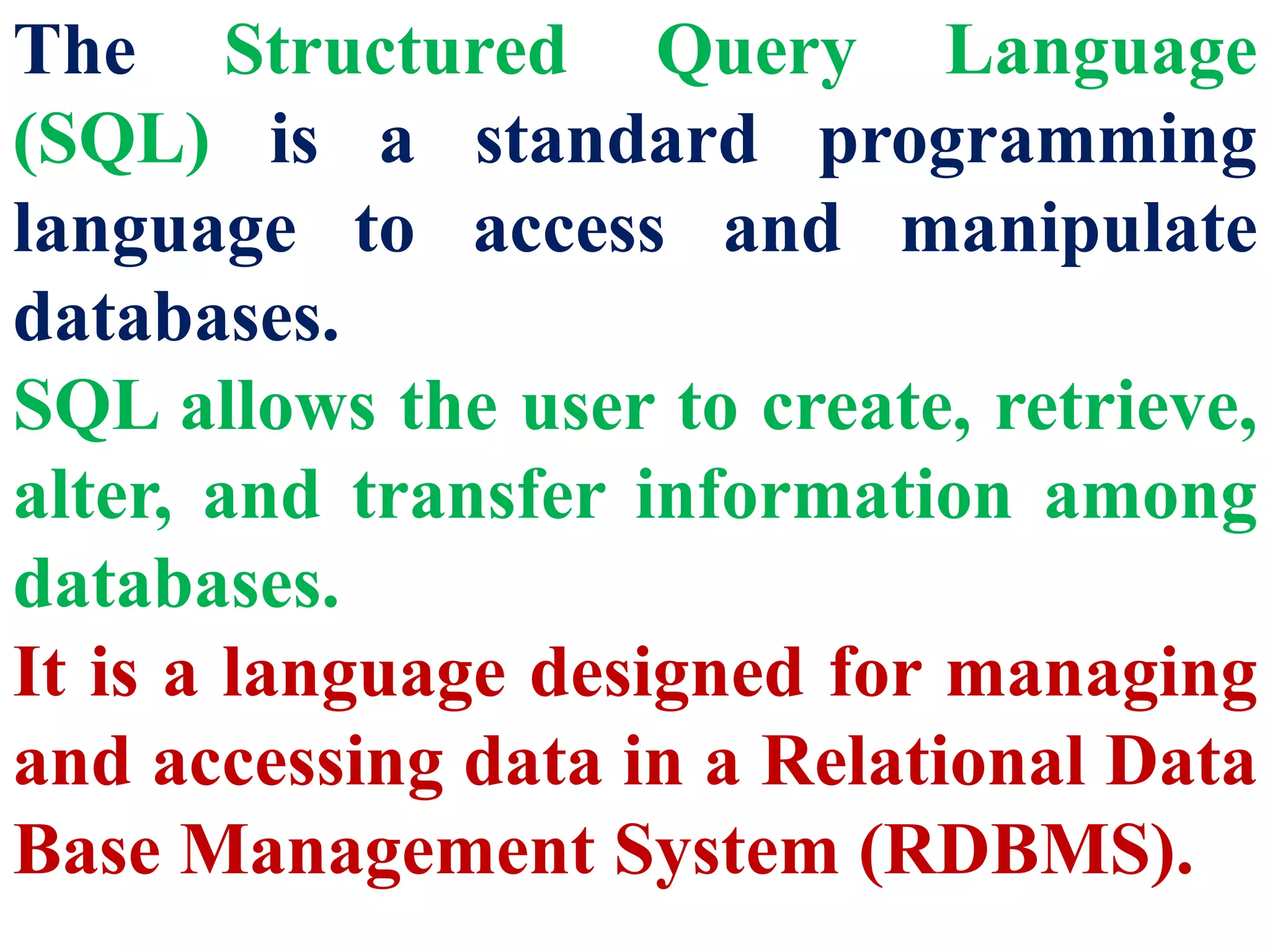 The Structured Query Language
(SQL) is a standard programming
language to access and manipulate
databases.
SQL allows the user to create, retrieve,
alter, and transfer information among
databases.
It is a language designed for managing
and accessing data in a Relational Data
Base Management System (RDBMS).
 
