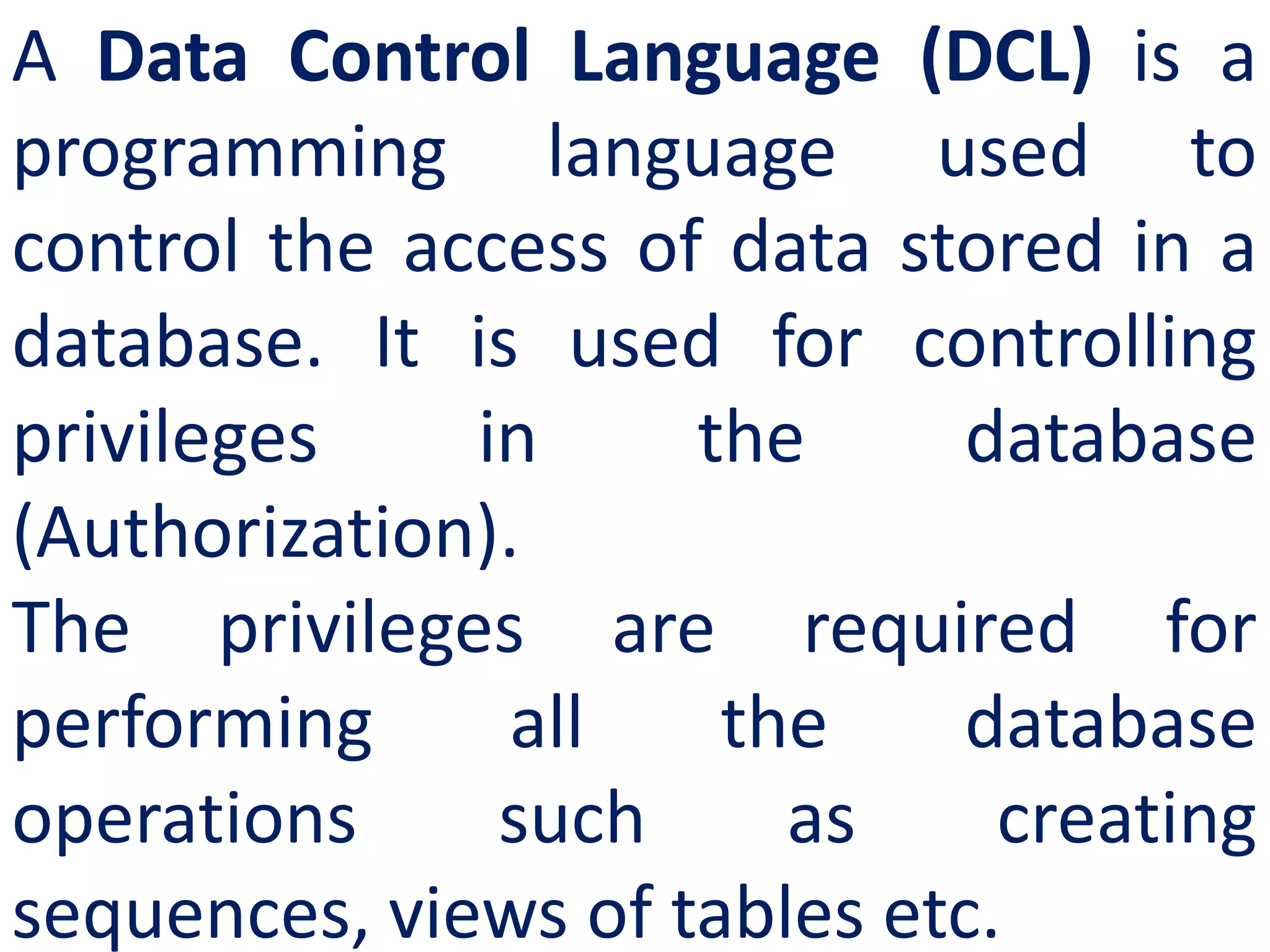 A Data Control Language (DCL) is a
programming language used to
control the access of data stored in a
database. It is used for controlling
privileges in the database
(Authorization).
The privileges are required for
performing all the database
operations such as creating
sequences, views of tables etc.
 