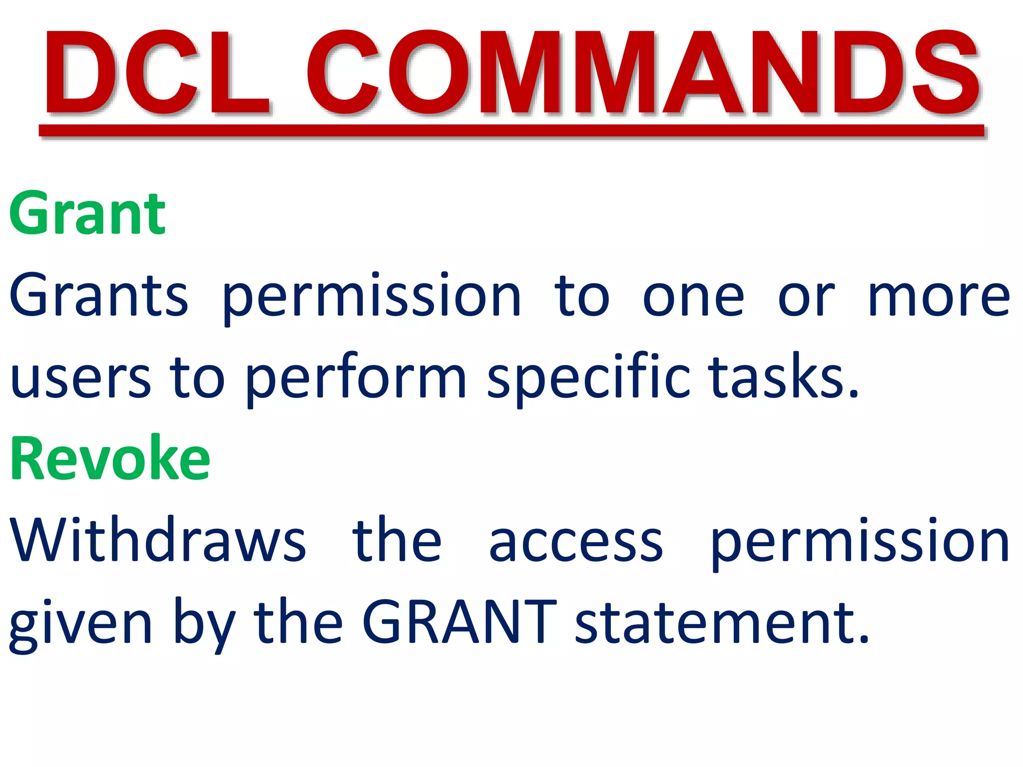 Grant
Grants permission to one or more
users to perform specific tasks.
Revoke
Withdraws the access permission
given by the GRANT statement.
DCL COMMANDS
 