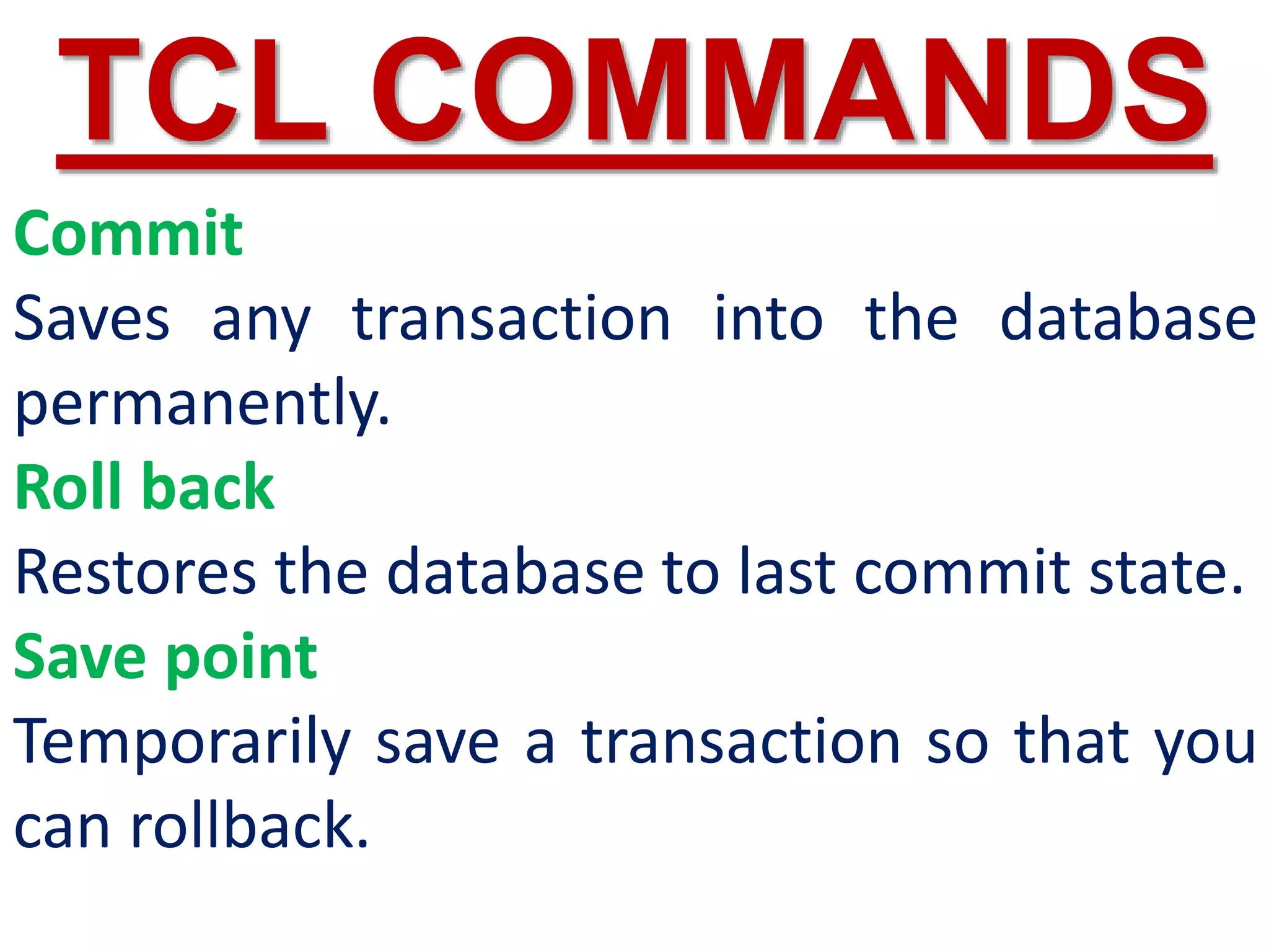 Commit
Saves any transaction into the database
permanently.
Roll back
Restores the database to last commit state.
Save point
Temporarily save a transaction so that you
can rollback.
TCL COMMANDS
 