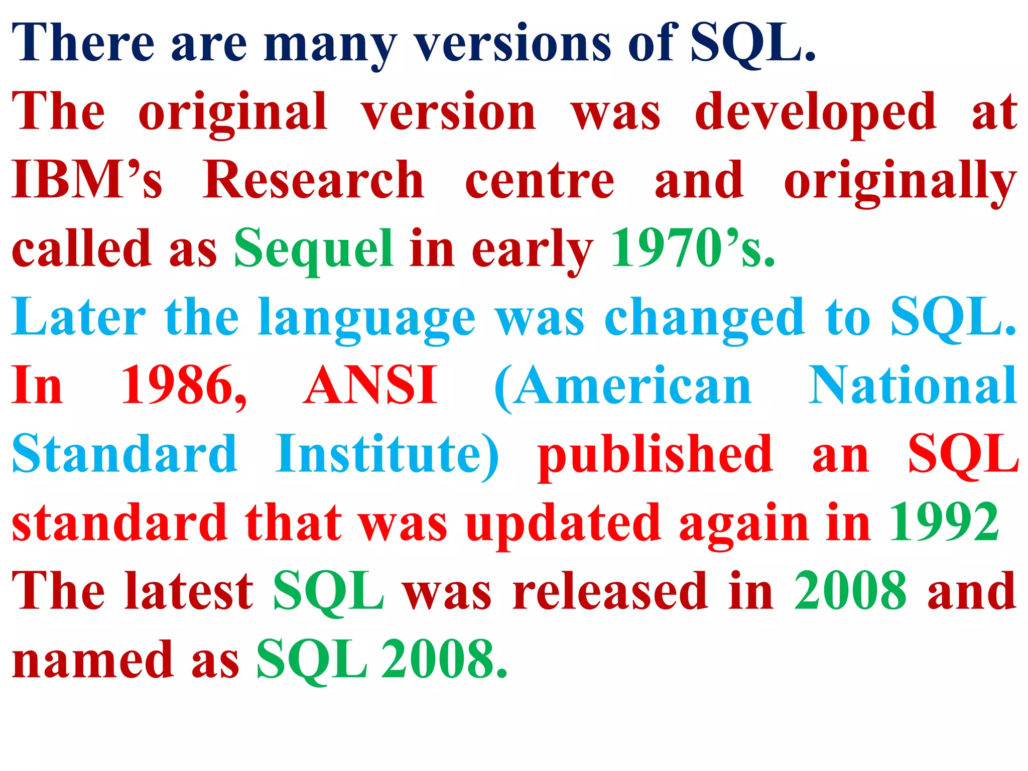 There are many versions of SQL.
The original version was developed at
IBM’s Research centre and originally
called as Sequel in early 1970’s.
Later the language was changed to SQL.
In 1986, ANSI (American National
Standard Institute) published an SQL
standard that was updated again in 1992
The latest SQL was released in 2008 and
named as SQL 2008.
 