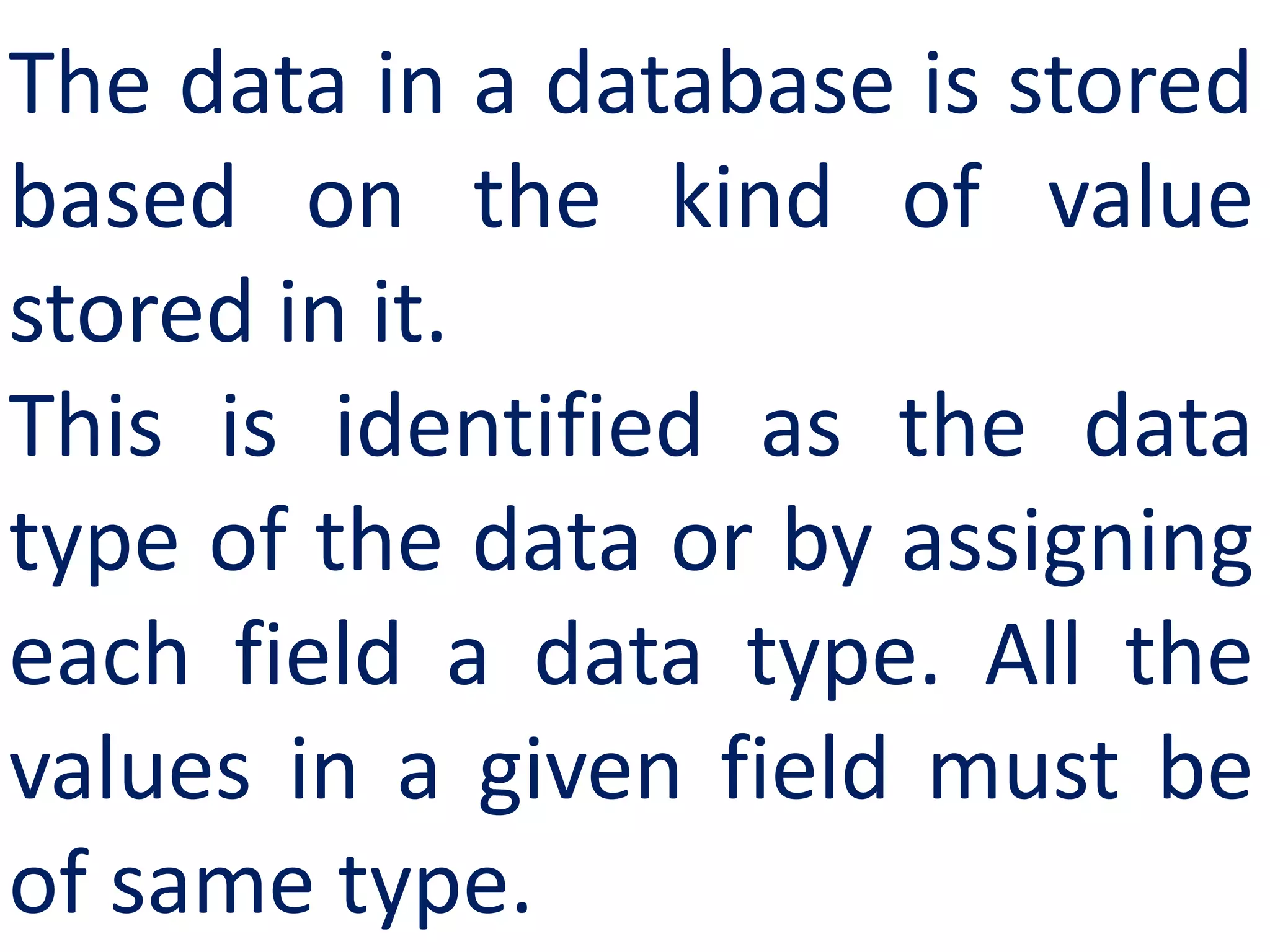 The data in a database is stored
based on the kind of value
stored in it.
This is identified as the data
type of the data or by assigning
each field a data type. All the
values in a given field must be
of same type.
 