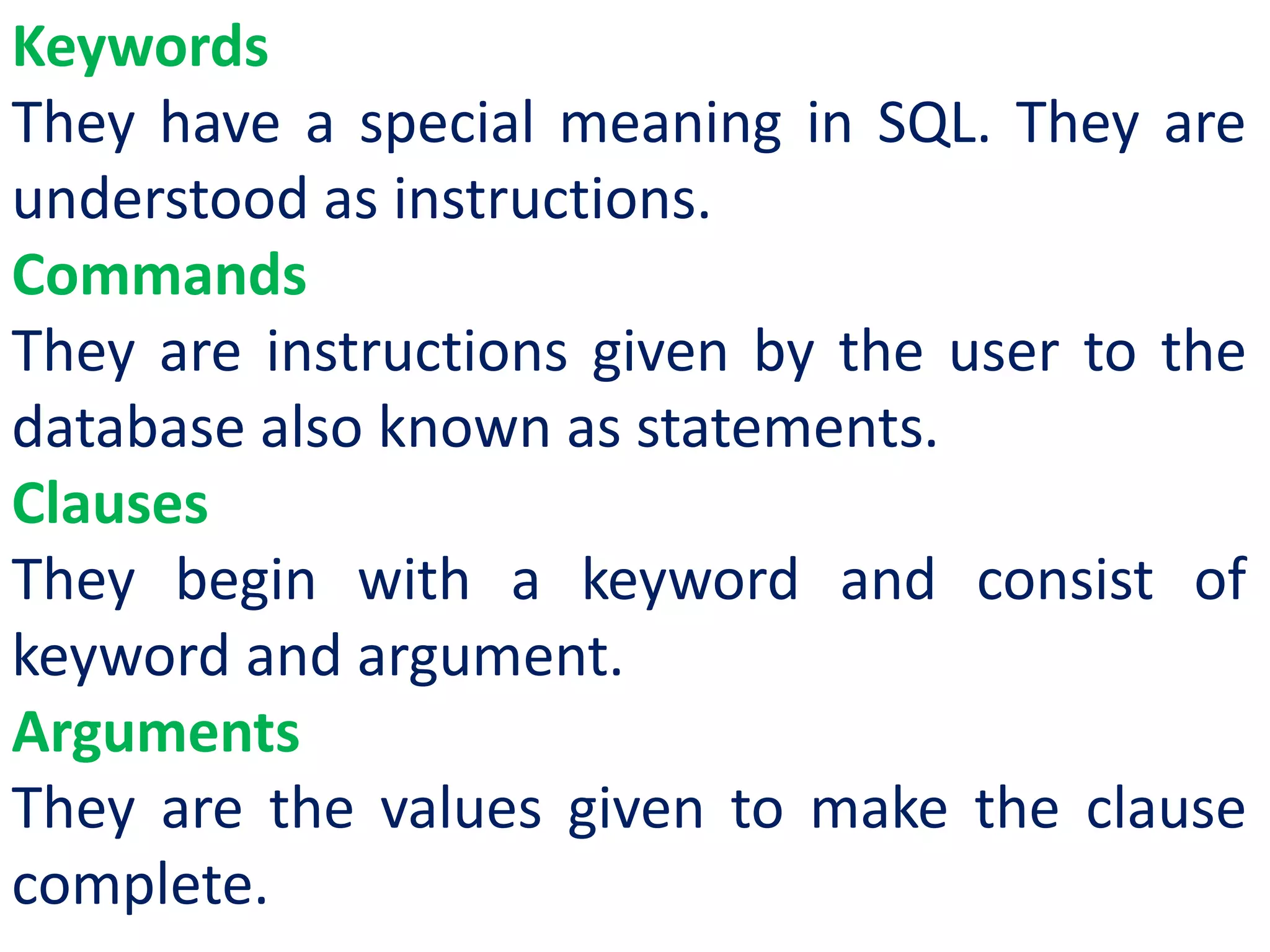 Keywords
They have a special meaning in SQL. They are
understood as instructions.
Commands
They are instructions given by the user to the
database also known as statements.
Clauses
They begin with a keyword and consist of
keyword and argument.
Arguments
They are the values given to make the clause
complete.
 