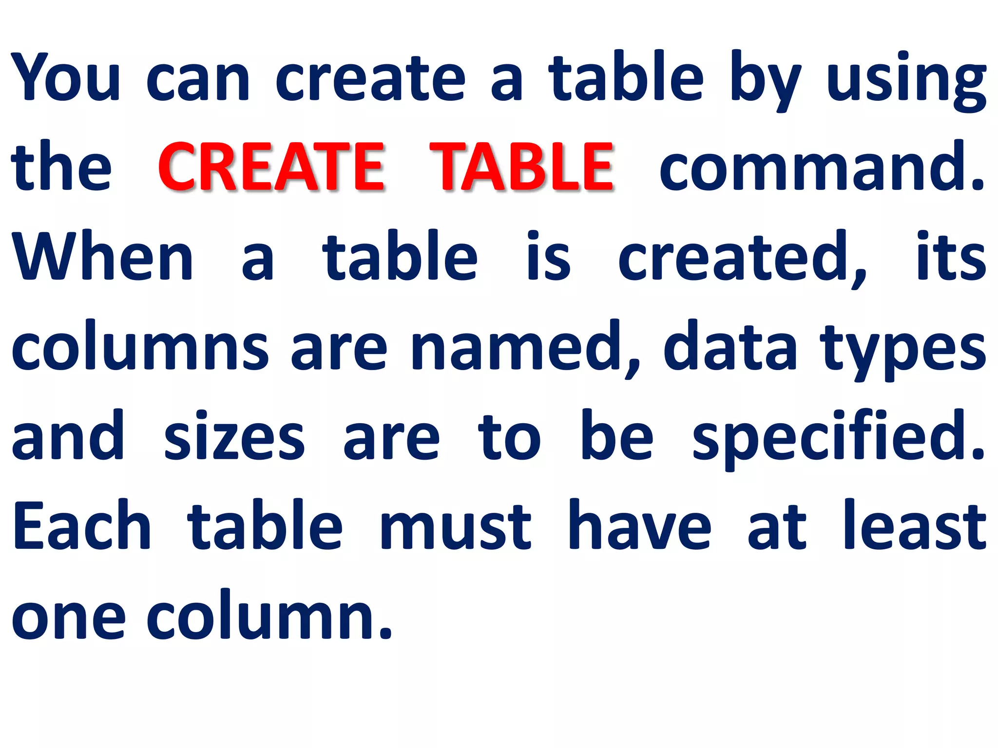 You can create a table by using
the CREATE TABLE command.
When a table is created, its
columns are named, data types
and sizes are to be specified.
Each table must have at least
one column.
 