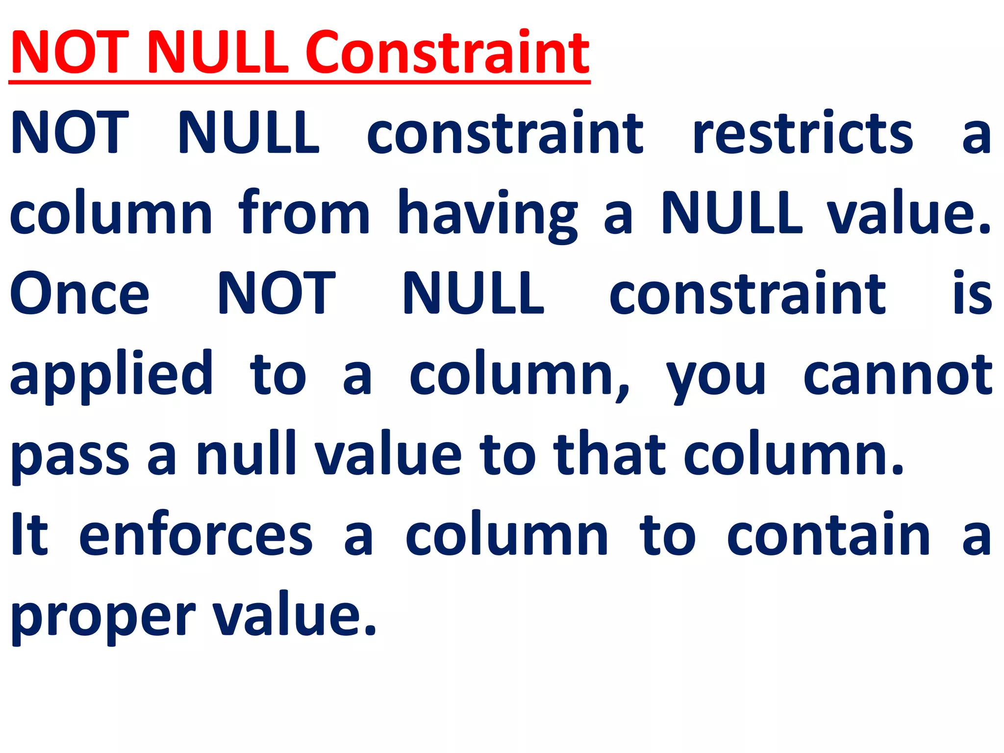 NOT NULL Constraint
NOT NULL constraint restricts a
column from having a NULL value.
Once NOT NULL constraint is
applied to a column, you cannot
pass a null value to that column.
It enforces a column to contain a
proper value.
 