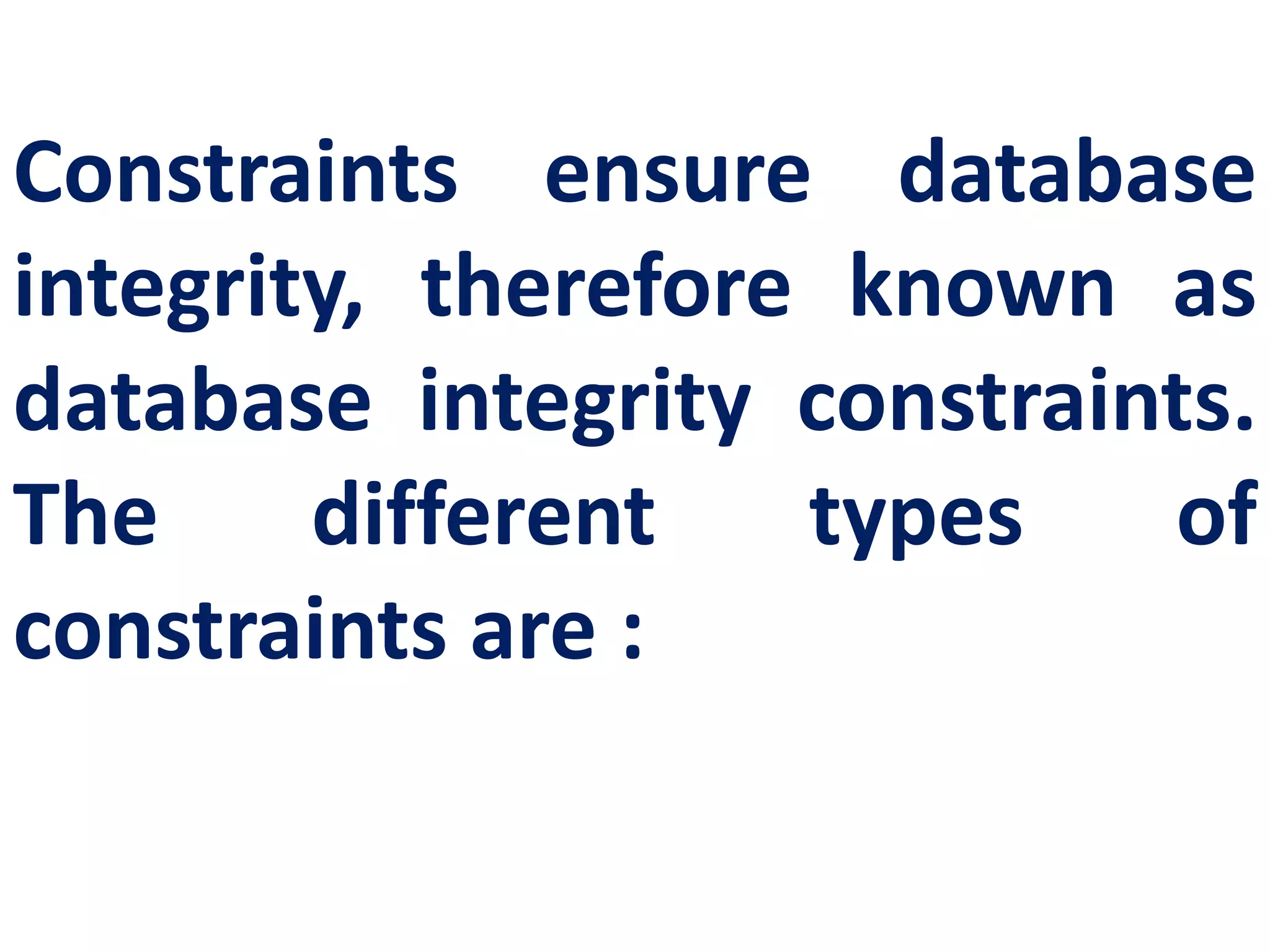 Constraints ensure database
integrity, therefore known as
database integrity constraints.
The different types of
constraints are :
 