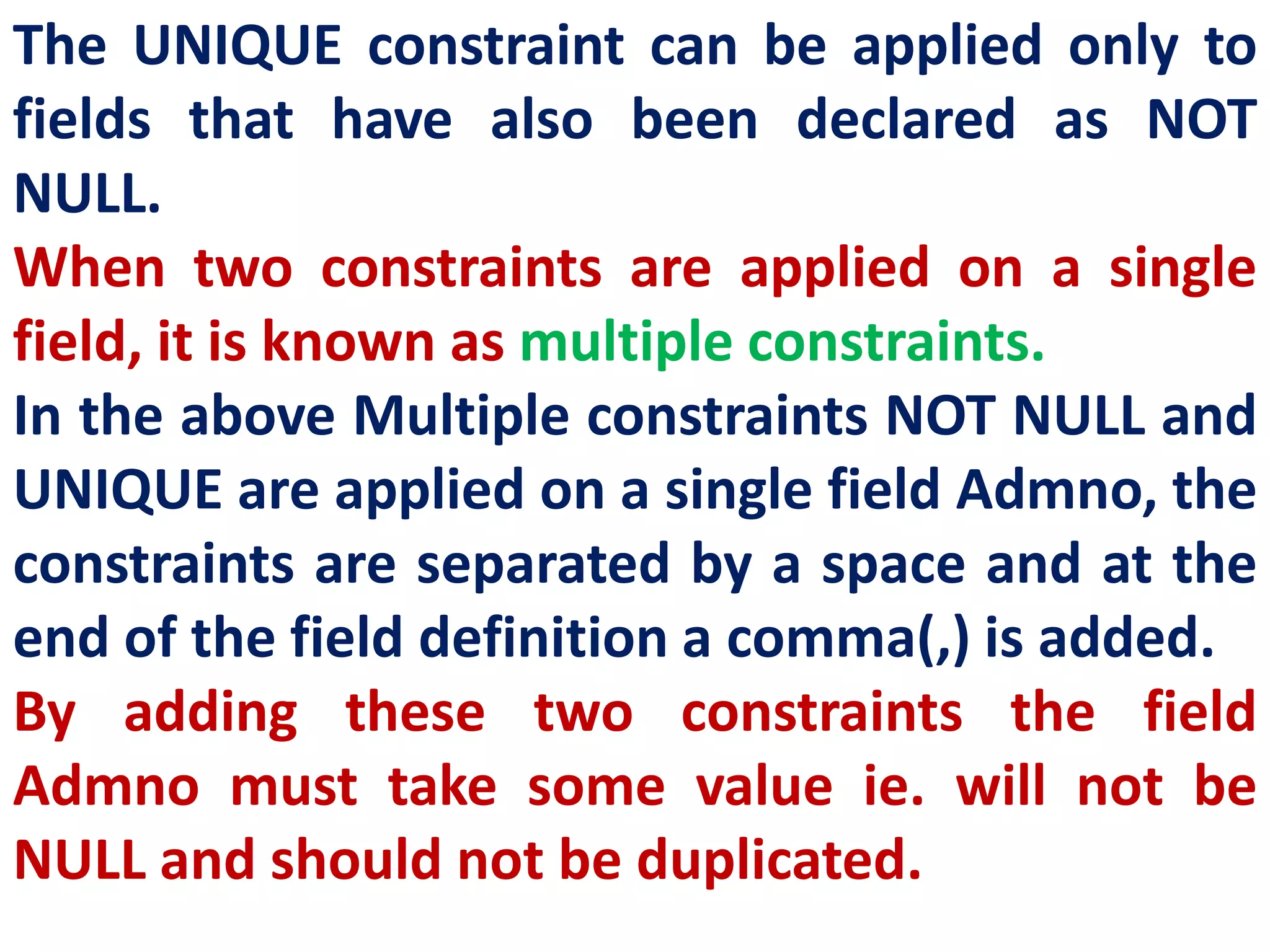 The UNIQUE constraint can be applied only to
fields that have also been declared as NOT
NULL.
When two constraints are applied on a single
field, it is known as multiple constraints.
In the above Multiple constraints NOT NULL and
UNIQUE are applied on a single field Admno, the
constraints are separated by a space and at the
end of the field definition a comma(,) is added.
By adding these two constraints the field
Admno must take some value ie. will not be
NULL and should not be duplicated.
 