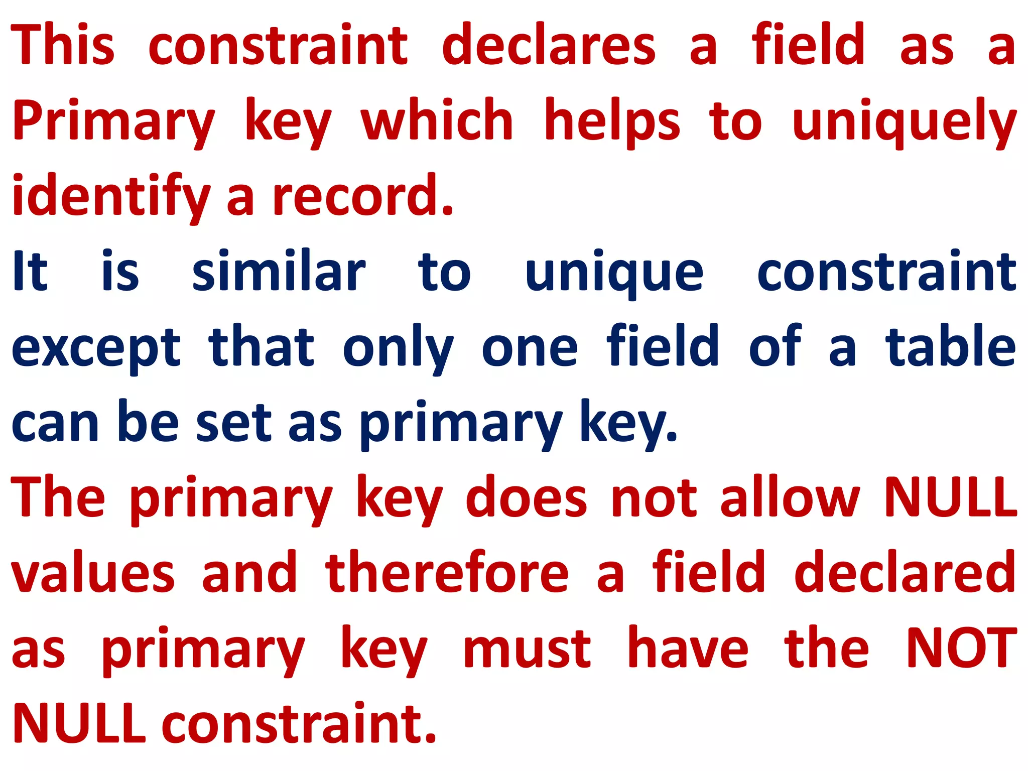 This constraint declares a field as a
Primary key which helps to uniquely
identify a record.
It is similar to unique constraint
except that only one field of a table
can be set as primary key.
The primary key does not allow NULL
values and therefore a field declared
as primary key must have the NOT
NULL constraint.
 