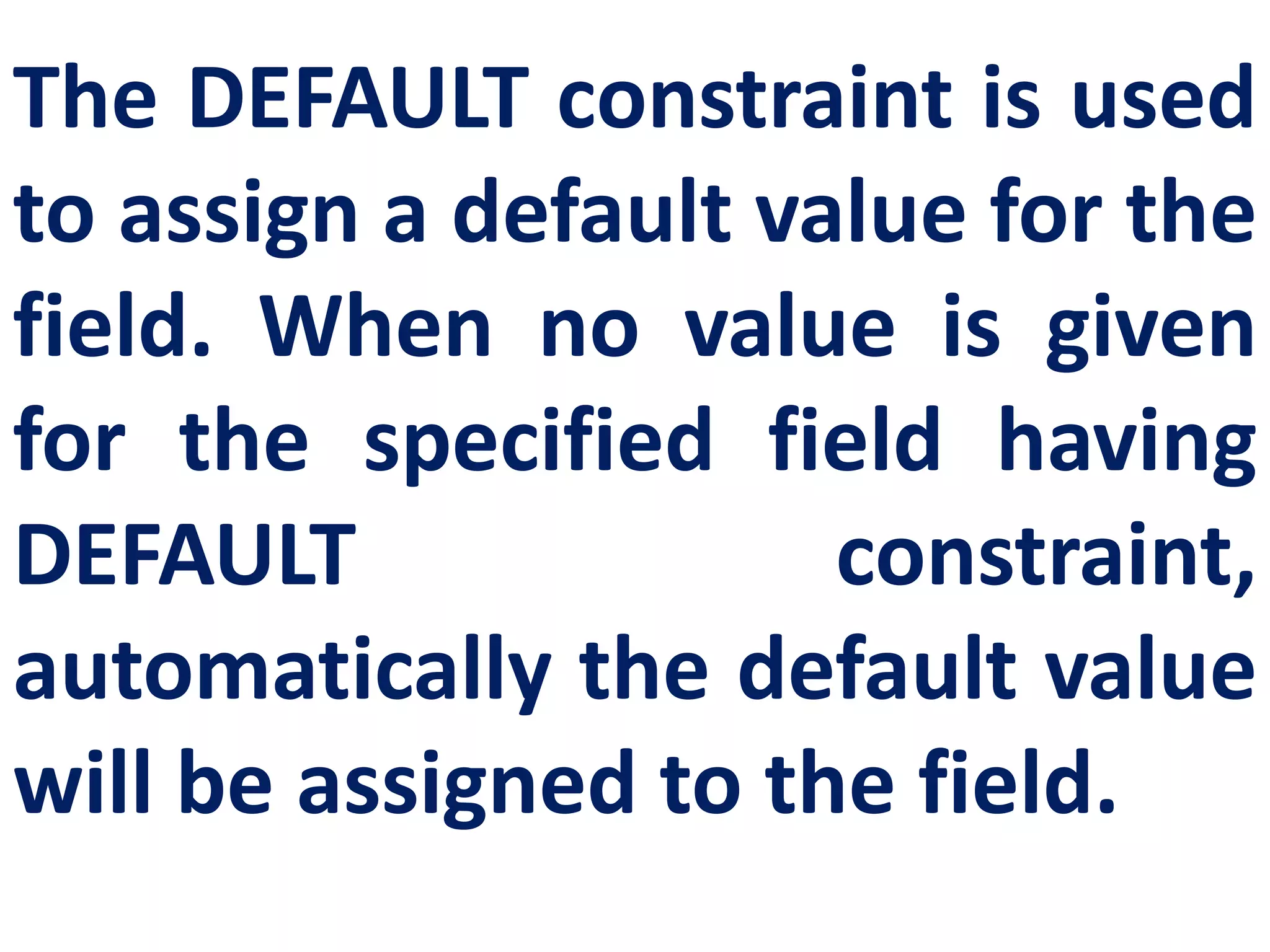 The DEFAULT constraint is used
to assign a default value for the
field. When no value is given
for the specified field having
DEFAULT constraint,
automatically the default value
will be assigned to the field.
 