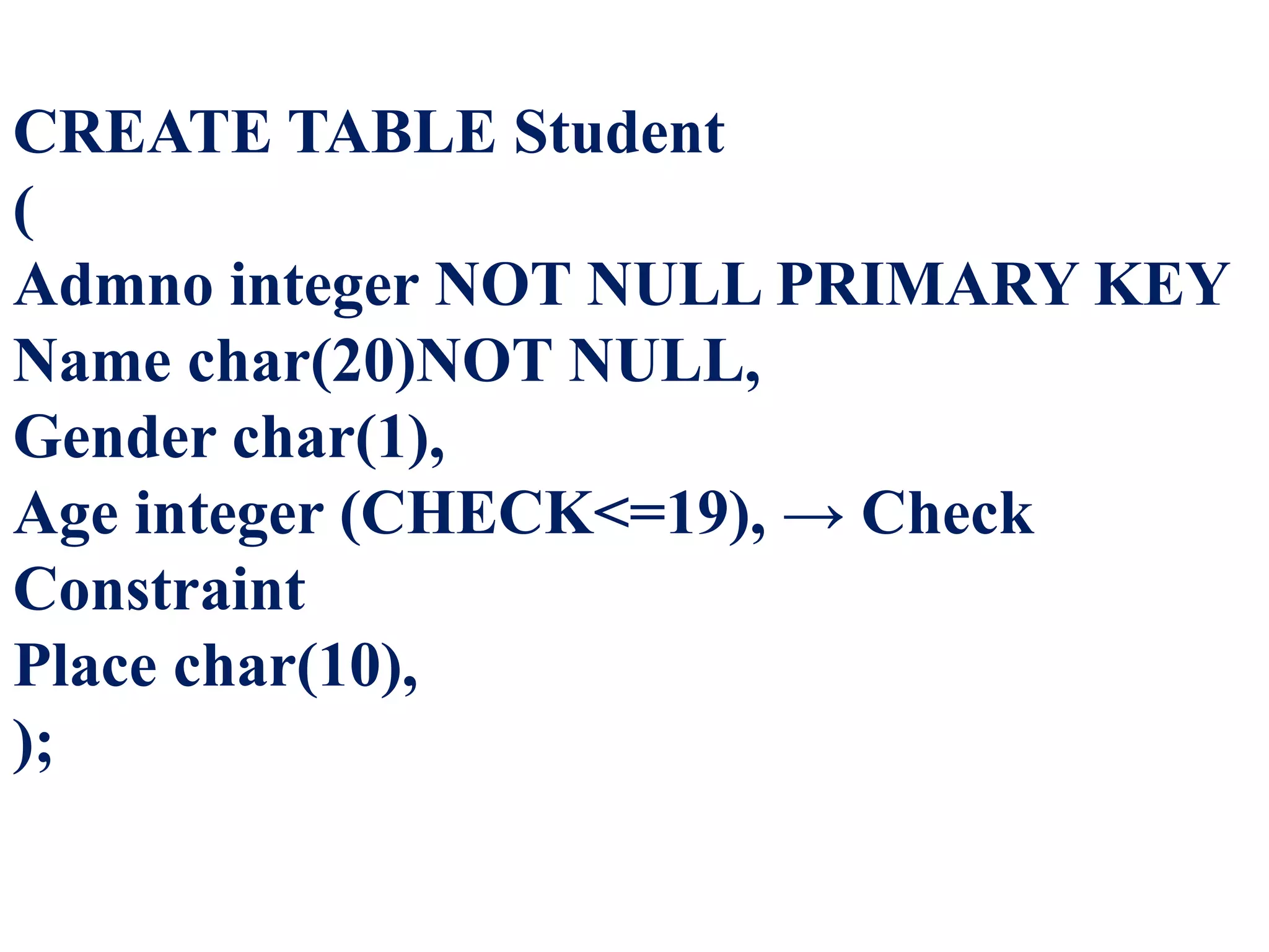 CREATE TABLE Student
(
Admno integer NOT NULL PRIMARY KEY
Name char(20)NOT NULL,
Gender char(1),
Age integer (CHECK<=19), → Check
Constraint
Place char(10),
);
 