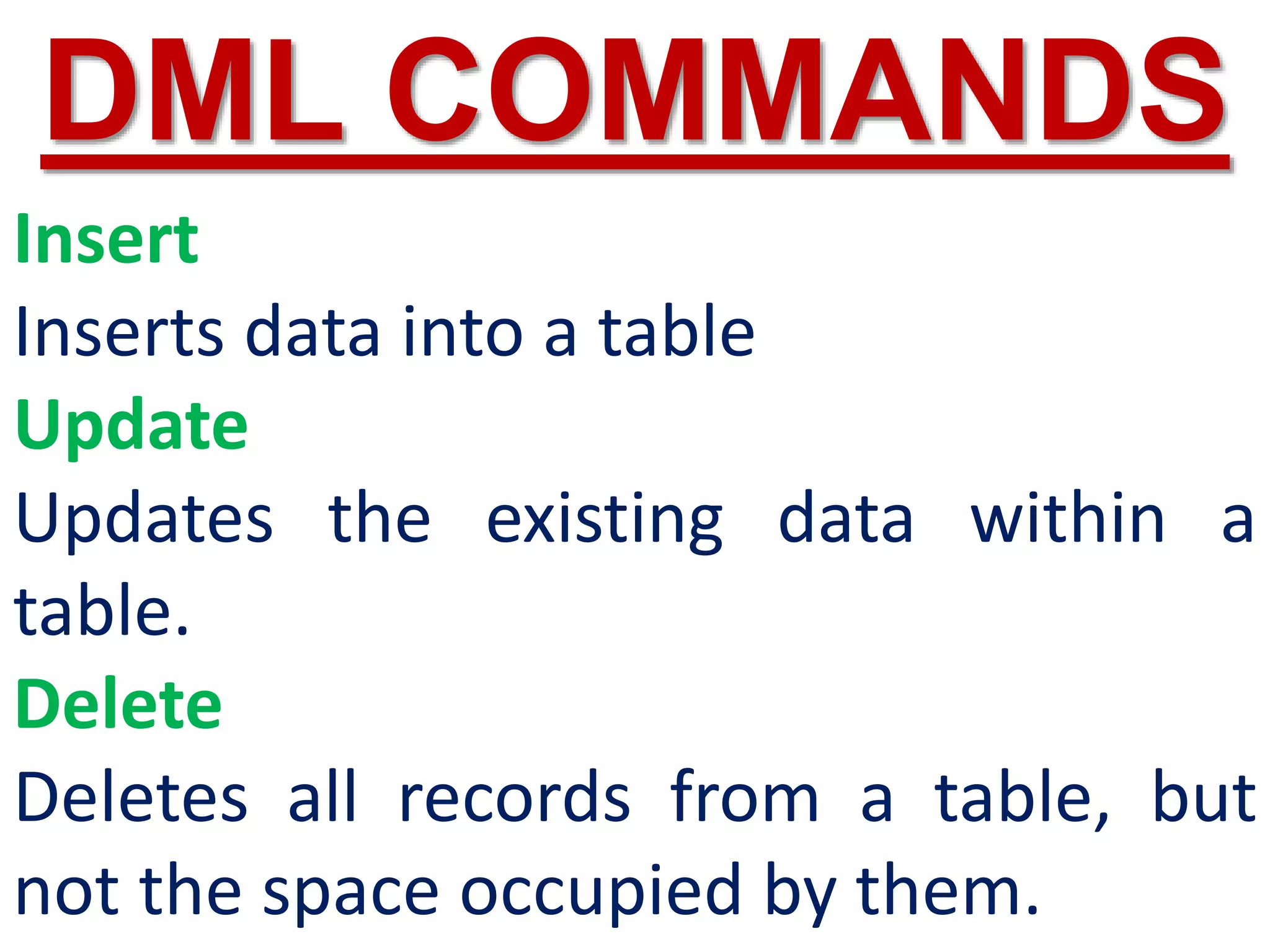 Insert
Inserts data into a table
Update
Updates the existing data within a
table.
Delete
Deletes all records from a table, but
not the space occupied by them.
DML COMMANDS
 