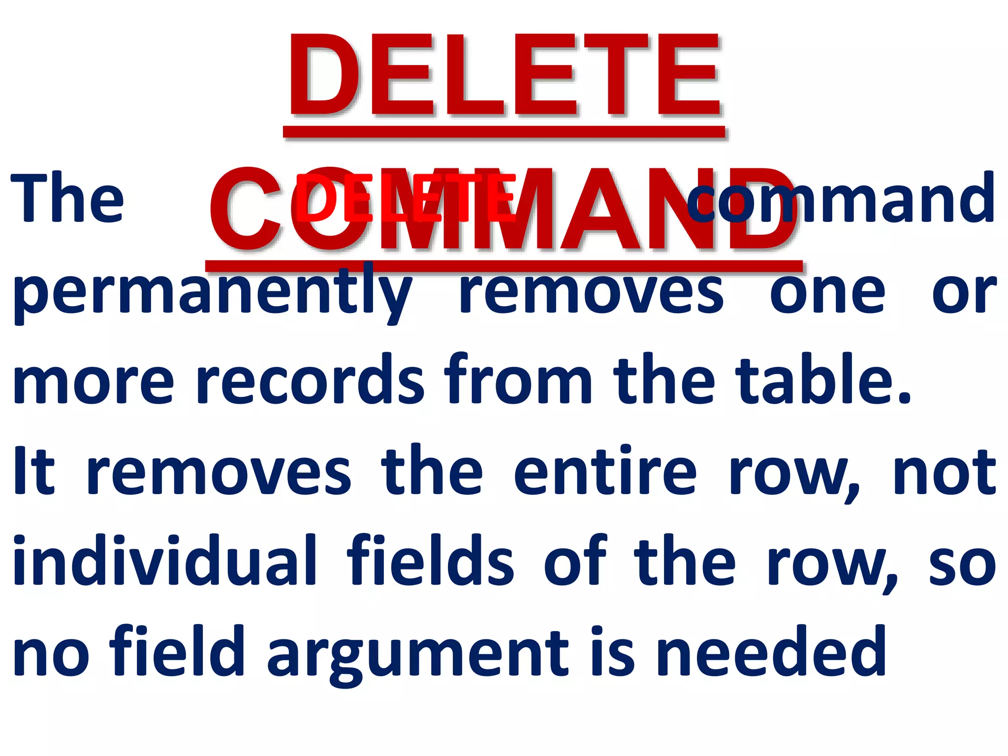 DELETE
COMMAND
The DELETE command
permanently removes one or
more records from the table.
It removes the entire row, not
individual fields of the row, so
no field argument is needed
 