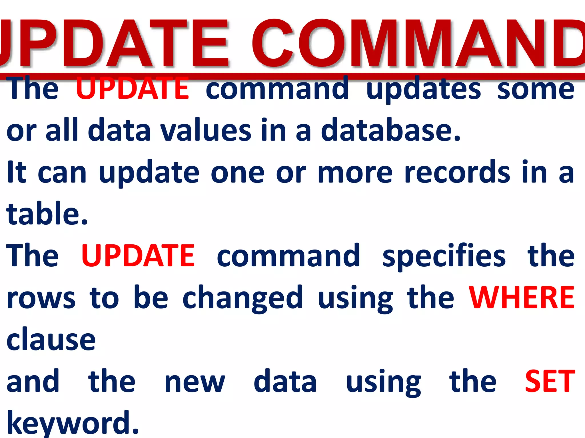 UPDATE COMMAND
The UPDATE command updates some
or all data values in a database.
It can update one or more records in a
table.
The UPDATE command specifies the
rows to be changed using the WHERE
clause
and the new data using the SET
keyword.
 