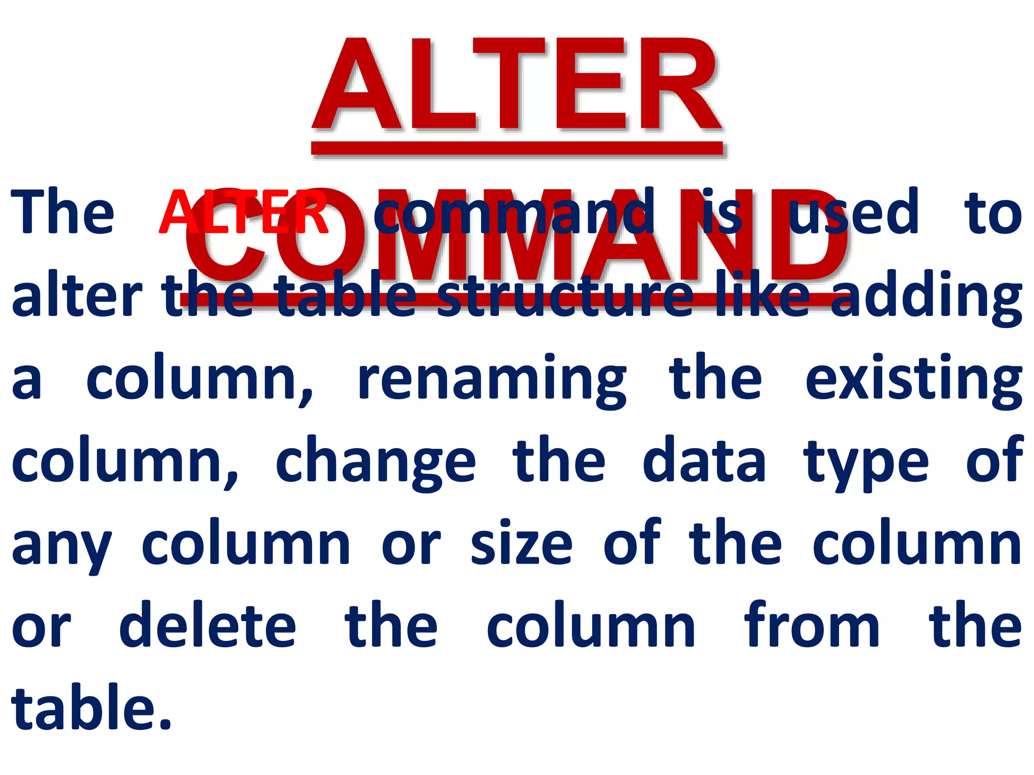 ALTER
COMMAND
The ALTER command is used to
alter the table structure like adding
a column, renaming the existing
column, change the data type of
any column or size of the column
or delete the column from the
table.
 