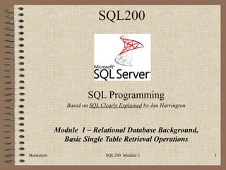 SQL200 SQL Programming Based on  SQL Clearly Explained  by Jan Harrington Module  1 – Relational Database Background, Basic Single Table Retrieval Operations Bookstore SQL200  Module 1 