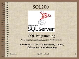 SQL200 SQL Programming Workshop 2 – Joins, Subqueries, Unions, Calculations and Grouping Bookstore SQL200  Module 2 Based on  SQL Clearly Explained  by Jan Harrington 