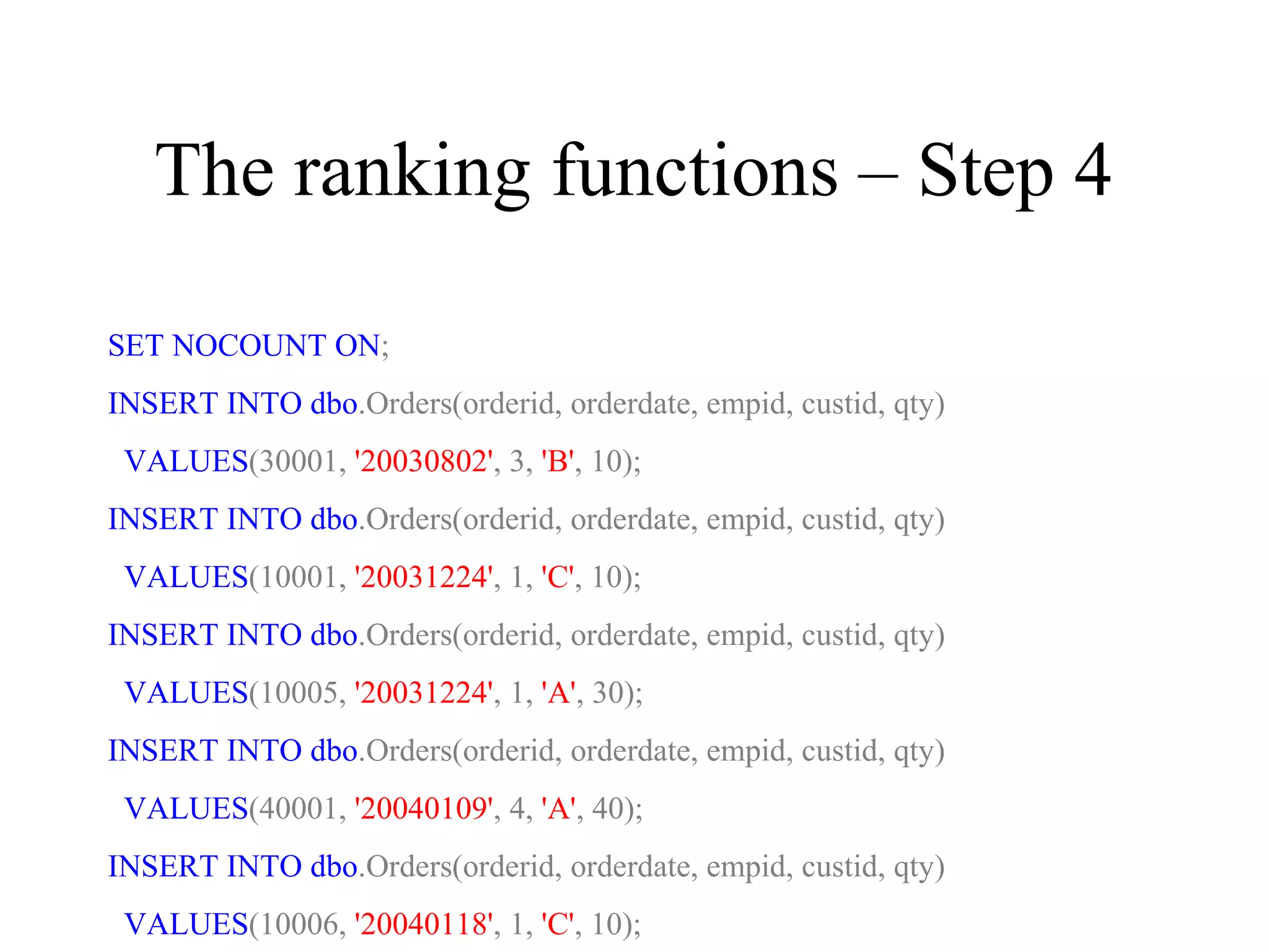 The ranking functions – Step 4
SET NOCOUNT ON;
INSERT INTO dbo.Orders(orderid, orderdate, empid, custid, qty)
VALUES(30001, '20030802', 3, 'B', 10);
INSERT INTO dbo.Orders(orderid, orderdate, empid, custid, qty)
VALUES(10001, '20031224', 1, 'C', 10);
INSERT INTO dbo.Orders(orderid, orderdate, empid, custid, qty)
VALUES(10005, '20031224', 1, 'A', 30);
INSERT INTO dbo.Orders(orderid, orderdate, empid, custid, qty)
VALUES(40001, '20040109', 4, 'A', 40);
INSERT INTO dbo.Orders(orderid, orderdate, empid, custid, qty)
VALUES(10006, '20040118', 1, 'C', 10);
 