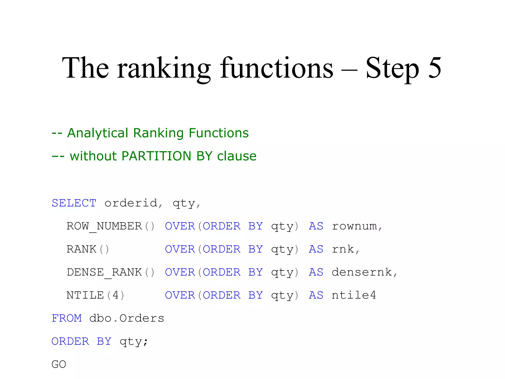 The ranking functions – Step 5
-- Analytical Ranking Functions
–- without PARTITION BY clause
 
SELECT orderid, qty,
  ROW_NUMBER() OVER(ORDER BY qty) AS rownum,
  RANK()       OVER(ORDER BY qty) AS rnk,
  DENSE_RANK() OVER(ORDER BY qty) AS densernk,
  NTILE(4)     OVER(ORDER BY qty) AS ntile4
FROM dbo.Orders
ORDER BY qty;
GO
 