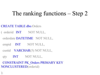 The ranking functions – Step 2
CREATE TABLE dbo.Orders
( orderid INT NOT NULL,
orderdate DATETIME NOT NULL,
empid INT NOT NULL,
custid VARCHAR(5) NOT NULL,
qty INT NOT NULL,
CONSTRAINT PK_Orders PRIMARY KEY
NONCLUSTERED(orderid)
);
 
