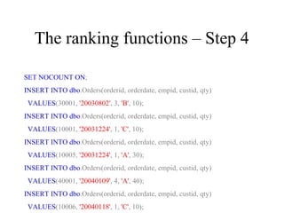 The ranking functions – Step 4
SET NOCOUNT ON;
INSERT INTO dbo.Orders(orderid, orderdate, empid, custid, qty)
VALUES(30001, '20030802', 3, 'B', 10);
INSERT INTO dbo.Orders(orderid, orderdate, empid, custid, qty)
VALUES(10001, '20031224', 1, 'C', 10);
INSERT INTO dbo.Orders(orderid, orderdate, empid, custid, qty)
VALUES(10005, '20031224', 1, 'A', 30);
INSERT INTO dbo.Orders(orderid, orderdate, empid, custid, qty)
VALUES(40001, '20040109', 4, 'A', 40);
INSERT INTO dbo.Orders(orderid, orderdate, empid, custid, qty)
VALUES(10006, '20040118', 1, 'C', 10);
 