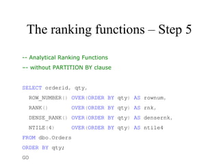 The ranking functions – Step 5
-- Analytical Ranking Functions
–- without PARTITION BY clause
 
SELECT orderid, qty,
  ROW_NUMBER() OVER(ORDER BY qty) AS rownum,
  RANK()       OVER(ORDER BY qty) AS rnk,
  DENSE_RANK() OVER(ORDER BY qty) AS densernk,
  NTILE(4)     OVER(ORDER BY qty) AS ntile4
FROM dbo.Orders
ORDER BY qty;
GO
 