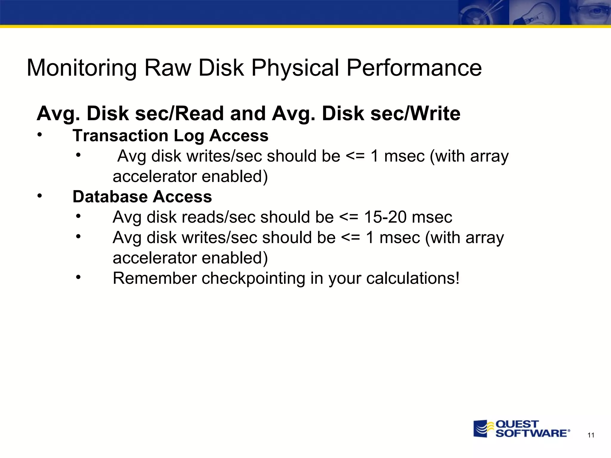 Monitoring Raw Disk Physical Performance Avg. Disk sec/Read and Avg. Disk sec/Write Transaction Log Access Avg disk writes/sec should be <= 1 msec (with array accelerator enabled) Database Access Avg disk reads/sec should be <= 15-20 msec Avg disk writes/sec should be <= 1 msec (with array accelerator enabled) Remember checkpointing in your calculations! 