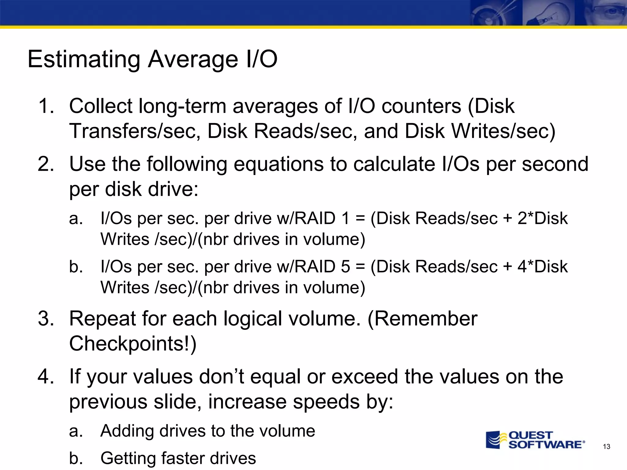 Estimating Average I/O Collect long-term averages of I/O counters (Disk Transfers/sec, Disk Reads/sec, and Disk Writes/sec) Use the following equations to calculate I/Os per second per disk drive: I/Os per sec. per drive w/RAID 1 = (Disk Reads/sec + 2*Disk Writes /sec)/(nbr drives in volume) I/Os per sec. per drive w/RAID 5 = (Disk Reads/sec + 4*Disk Writes /sec)/(nbr drives in volume) Repeat for each logical volume. (Remember Checkpoints!) If your values don’t equal or exceed the values on the previous slide, increase speeds by: Adding drives to the volume Getting faster drives 