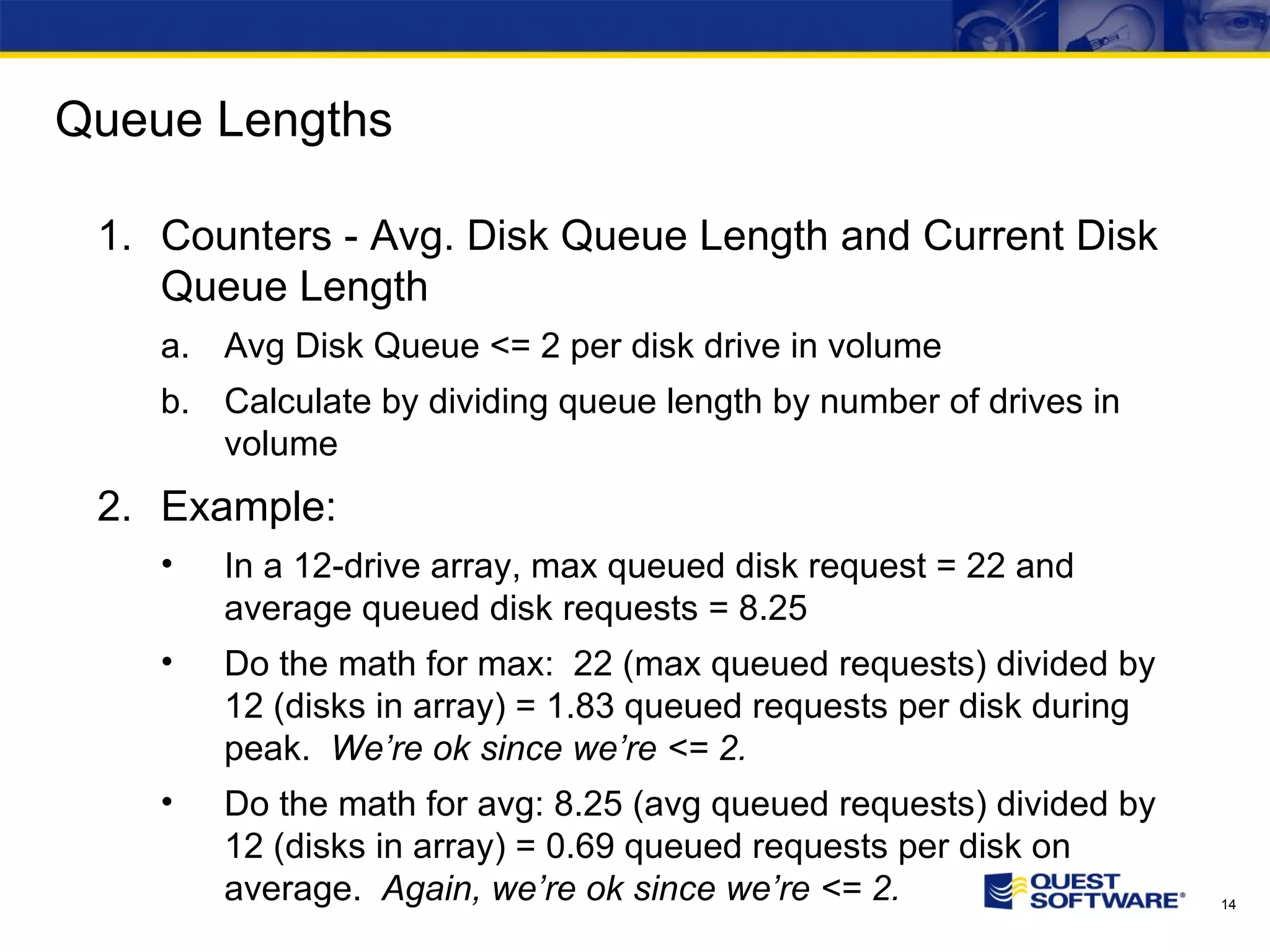 Queue Lengths Counters - Avg. Disk Queue Length and Current Disk Queue Length Avg Disk Queue <= 2 per disk drive in volume Calculate by dividing queue length by number of drives in volume Example: In a 12-drive array, max queued disk request = 22 and average queued disk requests = 8.25 Do the math for max: 22 (max queued requests) divided by 12 (disks in array) = 1.83 queued requests per disk during peak. We’re ok since we’re <= 2. Do the math for avg: 8.25 (avg queued requests) divided by 12 (disks in array) = 0.69 queued requests per disk on average. Again, we’re ok since we’re <= 2. 