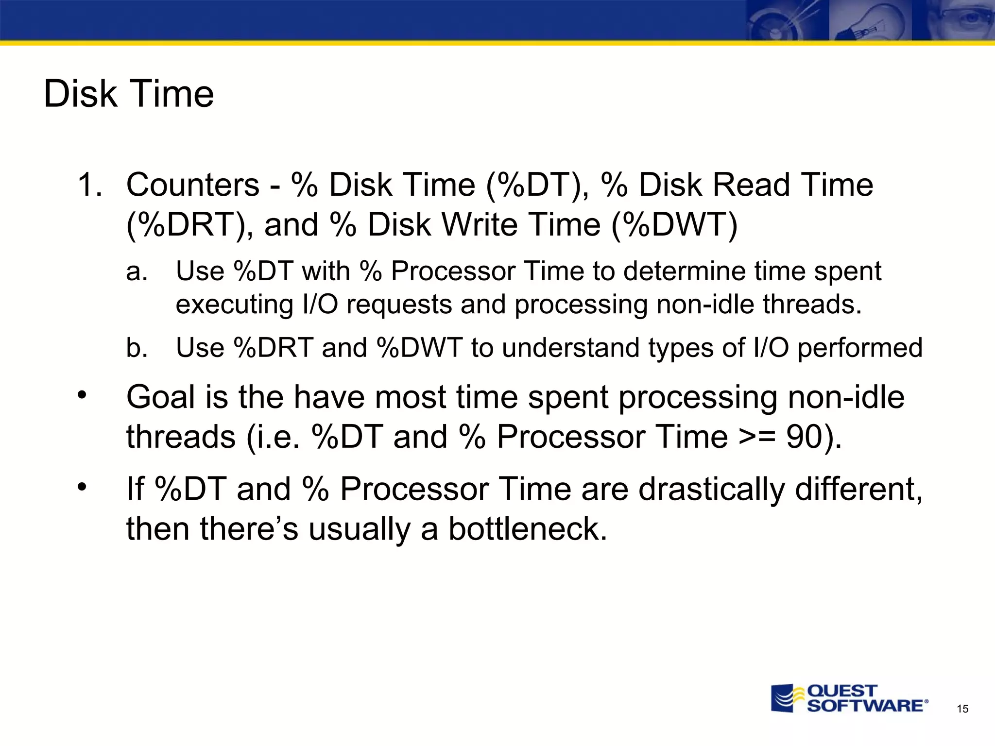 Disk Time Counters - % Disk Time (%DT), % Disk Read Time (%DRT), and % Disk Write Time (%DWT) Use %DT with % Processor Time to determine time spent executing I/O requests and processing non-idle threads. Use %DRT and %DWT to understand types of I/O performed Goal is the have most time spent processing non-idle threads (i.e. %DT and % Processor Time >= 90). If %DT and % Processor Time are drastically different, then there’s usually a bottleneck. 