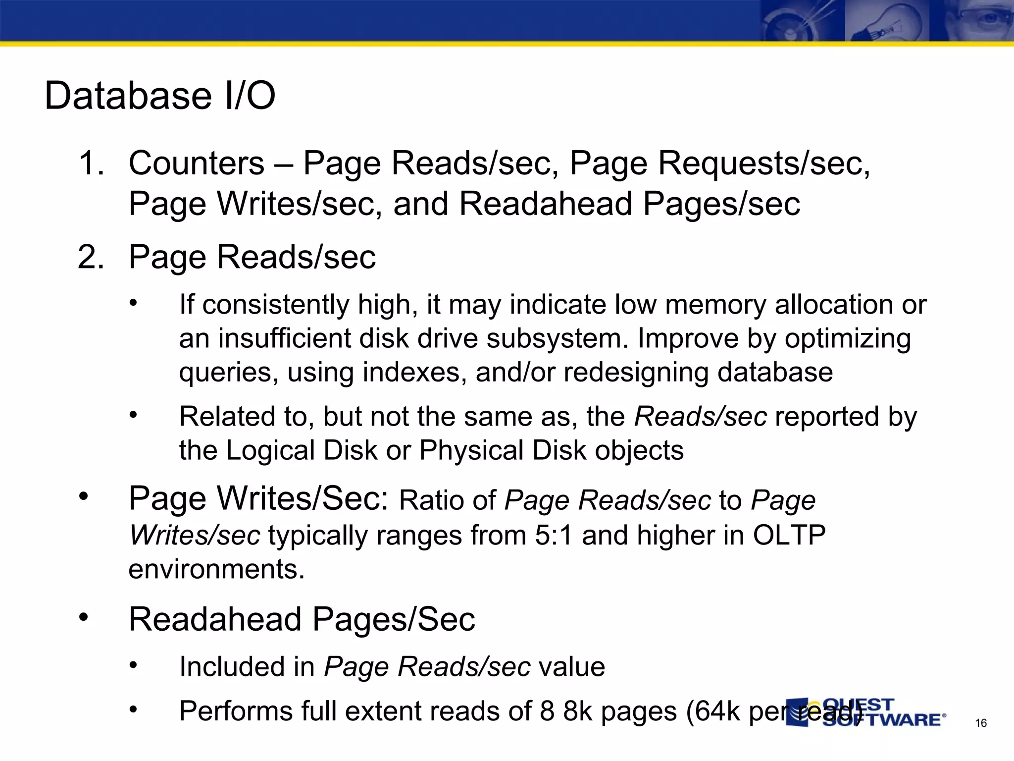 Database I/O Counters – Page Reads/sec, Page Requests/sec, Page Writes/sec, and Readahead Pages/sec Page Reads/sec If consistently high, it may indicate low memory allocation or an insufficient disk drive subsystem. Improve by optimizing queries, using indexes, and/or redesigning database Related to, but not the same as, the Reads/sec reported by the Logical Disk or Physical Disk objects Page Writes/Sec: Ratio of Page Reads/sec to Page Writes/sec typically ranges from 5:1 and higher in OLTP environments. Readahead Pages/Sec Included in Page Reads/sec value Performs full extent reads of 8 8k pages (64k per read) 