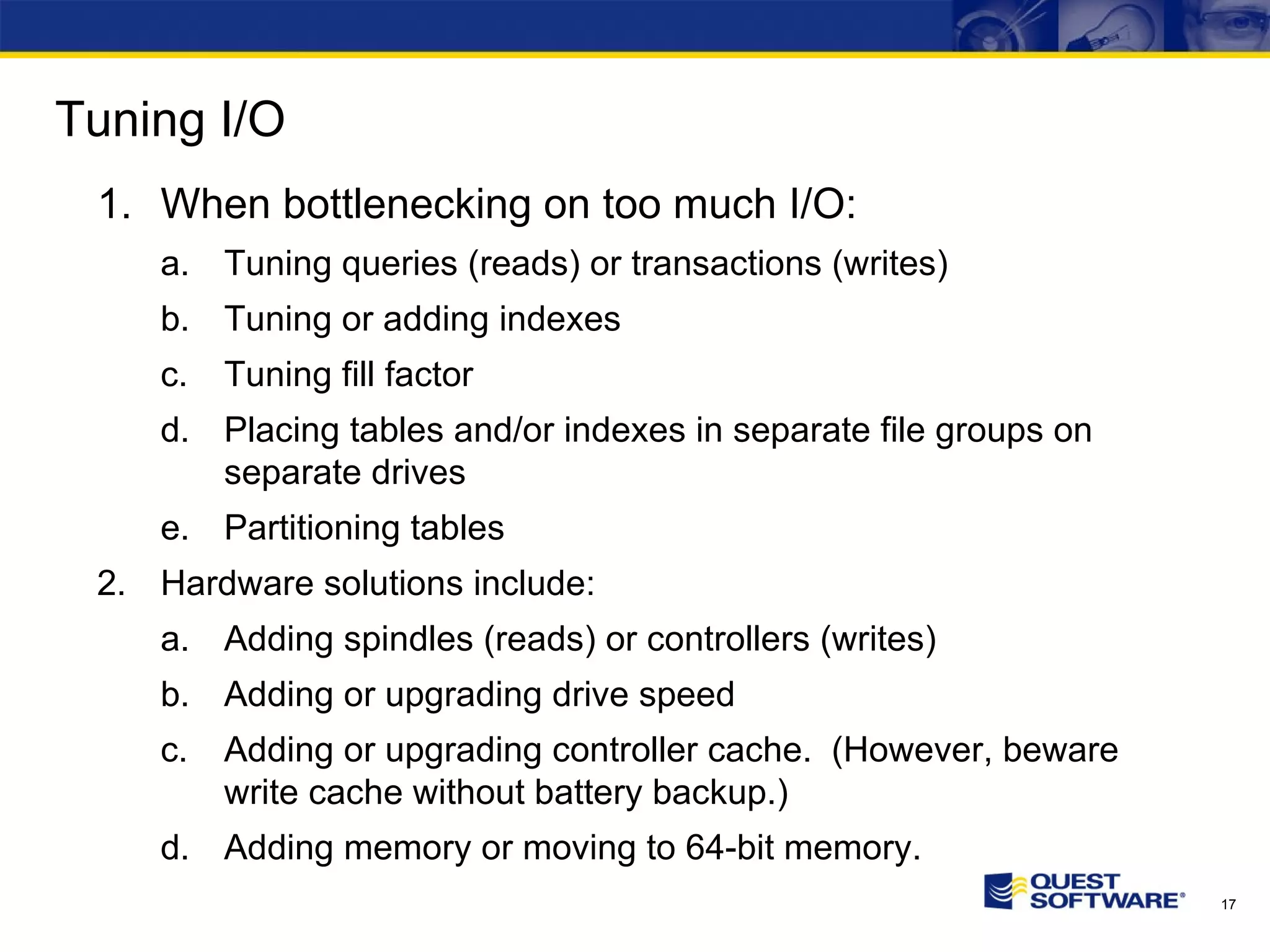 Tuning I/O When bottlenecking on too much I/O: Tuning queries (reads) or transactions (writes) Tuning or adding indexes Tuning fill factor Placing tables and/or indexes in separate file groups on separate drives Partitioning tables Hardware solutions include: Adding spindles (reads) or controllers (writes) Adding or upgrading drive speed Adding or upgrading controller cache. (However, beware write cache without battery backup.) Adding memory or moving to 64-bit memory. 