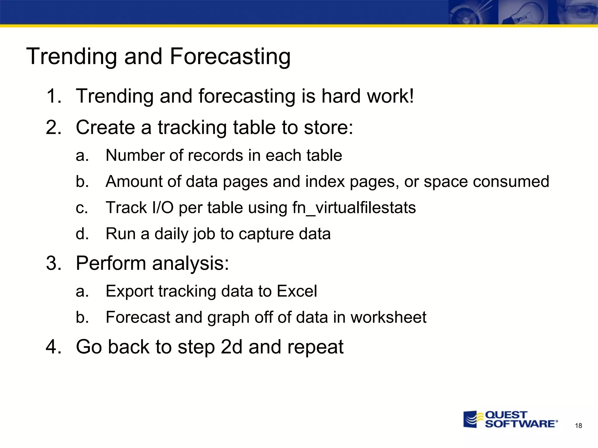Trending and Forecasting Trending and forecasting is hard work! Create a tracking table to store: Number of records in each table Amount of data pages and index pages, or space consumed Track I/O per table using fn_virtualfilestats Run a daily job to capture data Perform analysis: Export tracking data to Excel Forecast and graph off of data in worksheet Go back to step 2d and repeat 