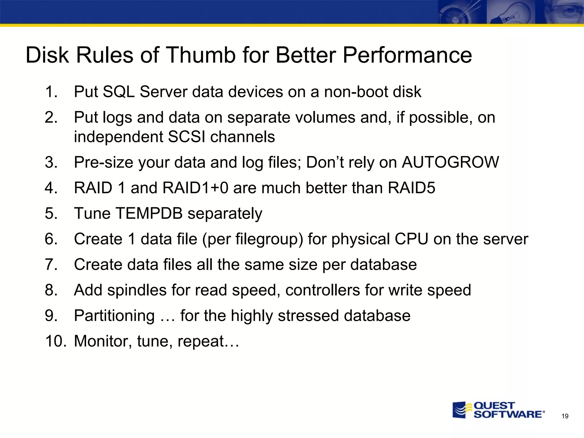 Disk Rules of Thumb for Better Performance Put SQL Server data devices on a non-boot disk Put logs and data on separate volumes and, if possible, on independent SCSI channels Pre-size your data and log files; Don’t rely on AUTOGROW RAID 1 and RAID1+0 are much better than RAID5 Tune TEMPDB separately Create 1 data file (per filegroup) for physical CPU on the server Create data files all the same size per database Add spindles for read speed, controllers for write speed Partitioning … for the highly stressed database Monitor, tune, repeat… 