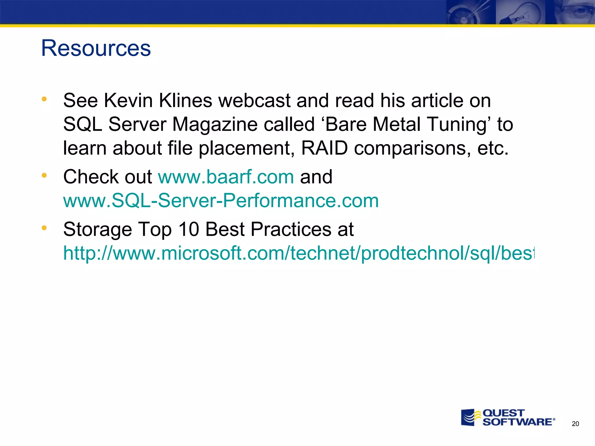 Resources See Kevin Klines webcast and read his article on SQL Server Magazine called ‘Bare Metal Tuning’ to learn about file placement, RAID comparisons, etc. Check out www.baarf.com and www.SQL-Server-Performance.com Storage Top 10 Best Practices at http://www.microsoft.com/technet/prodtechnol/sql/bestpractice/storage-top-10.mspx 